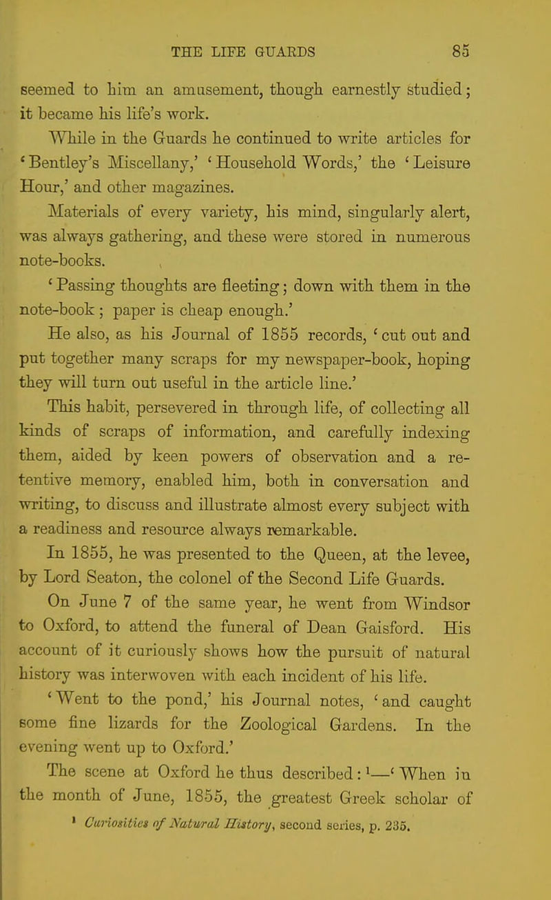 seemed to him an amasement, tkough earnestly studied; it became Ms life's work. Wliile in the Guards lie continued to write articles for ' Bentley's Miscellany,' ' Household Words,' the ' Leisure Hour,' and other magazines. Materials of every variety, his mind, singularly alert, was always gathering, and these were stored in numerous note-books. ' Passing thoughts are fleeting; down with them in the note-book ; paper is cheap enough.' He also, as his Journal of 1855 records, ' cut out and put together many scraps for my newspaper-book, hoping they will turn out useful in the article line.' This habit, persevered in through life, of collecting all kinds of scraps of information, and carefully indexing them, aided by keen powers of observation and a re- tentive memory, enabled him, both in conversation and writing, to discuss and illustrate almost every subject with a readiness and resource always remarkable. In 1855, he was presented to the Queen, at the levee, by Lord Seaton, the colonel of the Second Life Guards. On June 7 of the same year, he went from Windsor to Oxford, to attend the funeral of Dean Gaisford. His account of it curiously shows how the pursuit of natural history was interwoven with each incident of his life. 'Went to the pond,' his Journal notes, 'and caught Bome fine lizards for the Zoological Gardens. In the evening went up to Oxford.' The scene at Oxford he thus described: ^—' When in the month of June, 1855, the greatest Greek scholar of ' Ctirioxitiet of Natwral Hittory, second seiies, p. 235.