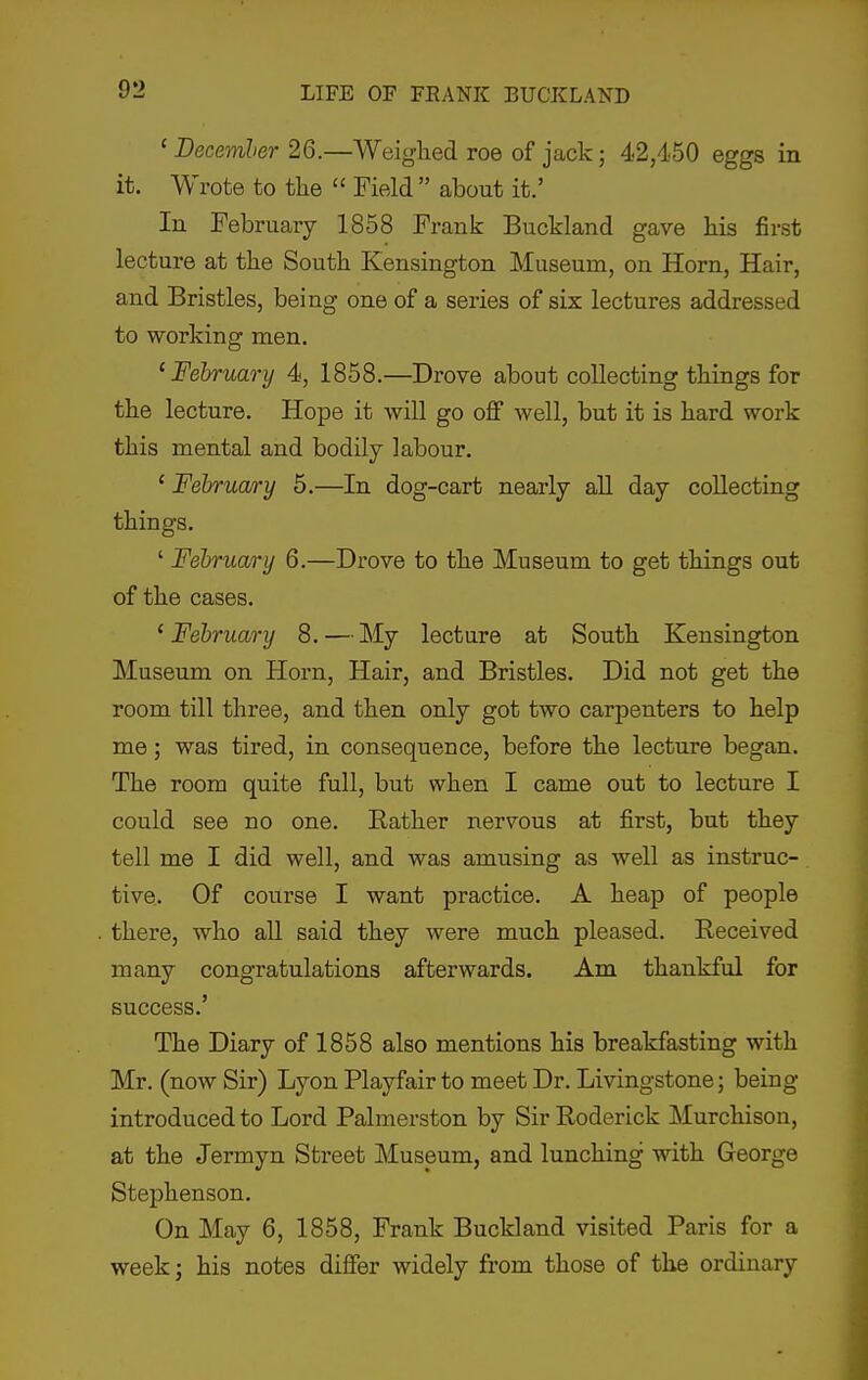 ' Decemler 26.—Weighed roe of jack; 42,450 eggs in it. Wrote to the  Field  about it.' In February 1858 Frank Buokland gave his first lecture at the South Kensington Museum, on Horn, Hair, and Bristles, being one of a series of six lectures addressed to working men. 'February 4, 1858.—Drove about collecting things for the lecture. Hope it will go off well, but it is hard work this mental and bodily labour. ' Februa/ry 5.—In dog-cart nearly all day collecting things. ' February 6.—Drove to the Museum to get things out of the cases. 'February 8. — My lecture at South Kensington Museum on Horn, Hair, and Bristles. Did not get the room till three, and then only got two carpenters to help me; was tired, in consequence, before the lecture began. The room quite full, but when I came out to lecture I could see no one. Eather nervous at first, but they tell me I did well, and was amusing as well as instruc- tive. Of course I want practice. A heap of people there, who all said they were much pleased. Received many congratulations afterwards. Am thankful for success.' The Diary of 1858 also mentions his breakfasting with Mr. (now Sir) Lyon Playfair to meet Dr. Livingstone; being- introduced to Lord Palmerston by Sir Roderick Murchison, at the Jermyn Street Museum, and lunching with George Stephenson. On May 6, 1858, Frank Buckland visited Paris for a week; his notes differ widely from those of the ordinary