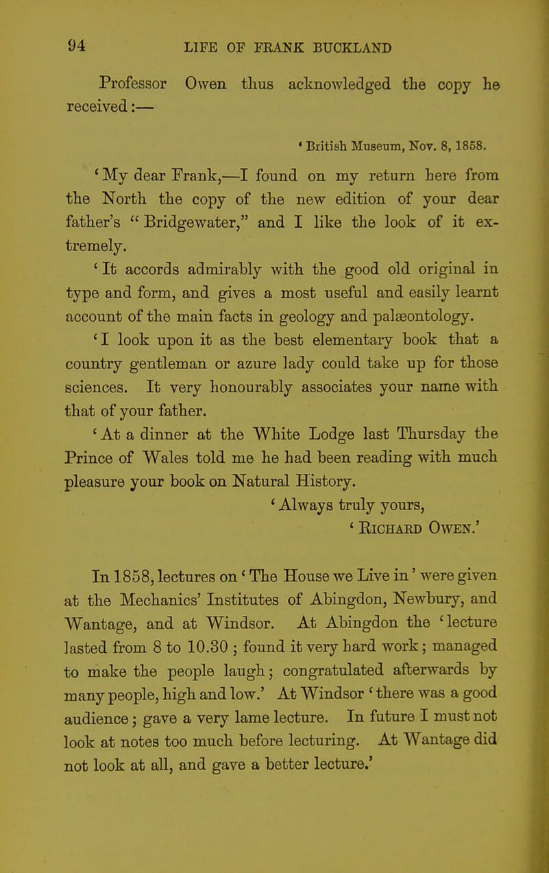 Professor Owen thus acknowledged the copy he received:— • British Museum, Nov. 8,1858. ' My dear Frank,—I found on my return here from the North the copy of the new edition of your dear father's  Bridgewater, and I like the look of it ex- tremely. 'It accords admirably with the good old original in type and form, and gives a most useful and easily learnt account of the main facts in geology and palseontology. ' I look upon it as the best elementary book that a country gentleman or azure lady could take up for those sciences. It very honourably associates your name with that of your father. ' At a dinner at the White Lodge last Thursday the Prince of Wales told me he had been reading with much pleasure your book on Natural History. ' Always truly yours, ' RiCHAED Owen.' In 1858, lectures on' The House we Live in' were given at the Mechanics' Institutes of Abingdon, Newbury, and Wantage, and at Windsor. At Abingdon the 'lecture lasted from 8 to 10.30 ; found it very hard work; managed to make the people laugh; congratulated afterwards by many people, high and low.' At Windsor ' there was a good audience; gave a very lame lecture. In future I must not look at notes too much before lecturing. At Wantage did not look at all, and gave a better lecture.'