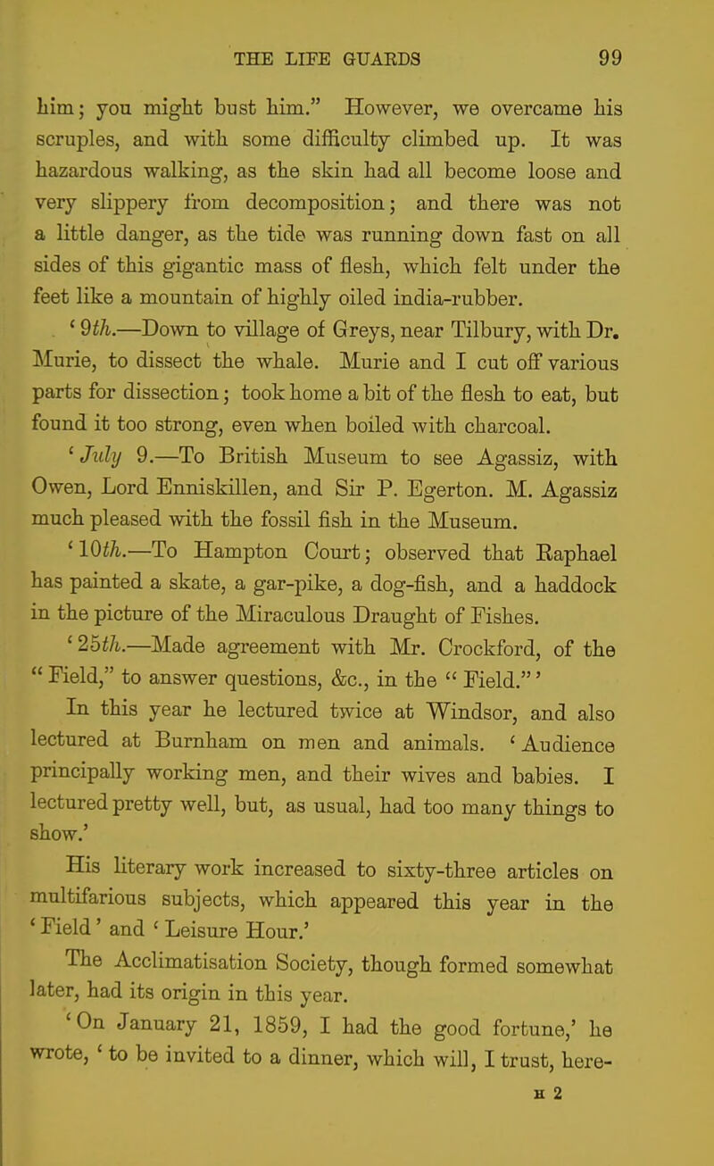 liim; you might bust him. However, we overcame his scruples, and with some difficulty climbed up. It was hazardous walking, as the skin had all become loose and very slippery from decomposition; and there was not a little danger, as the tide was running down fast on all sides of this gigantic mass of flesh, which felt under the feet like a mountain of highly oiled india-rubber. ' 9th.—Down to village of Greys, near Tilbury, with Dr. Murie, to dissect the whale. Murie and I cut off various parts for dissection; took home a bit of the flesh to eat, but found it too strong, even when boiled with charcoal. 'July 9.—To British Museum to see Agassiz, with Owen, Lord Enniskillen, and Sir P. Egerton. M. Agassiz much pleased with the fossil fish in the Museum. '10th.—To Hampton Court; observed that Eaphael has painted a skate, a gar-pike, a dog-fish, and a haddock in the picture of the Miraculous Draught of Fishes. ' 2bth.—Made agreement with Mr. Orockford, of the  Field, to answer questions, &c., in the  Field.' In this year he lectured twice at Windsor, and also lectured at Burnham on men and animals. 'Audience principally working men, and their wives and babies. I lectured pretty well, but, as usual, had too many things to show.' His literary work increased to sixty-three articles on multifarious subjects, which appeared this year in the ' Field' and ' Leisure Hour.' The Acclimatisation Society, though formed somewhat later, had its origin in this year. 'On January 21, 1859, I had the good fortune,' he wrote, ' to be invited to a dinner, which will, I trust, here- H 2