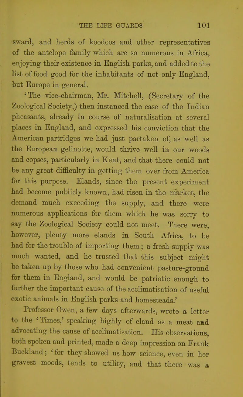 sward, and herds of koodoos and other representatives of the antelope family which are so numerous in Africa, enjoying their existence in English parks, and added to the list of food good for the inhabitants of not only England, but Europe in general. 'The vice-chairman, Mr. Mitchell, (Secretary of the Zoological Society,) then instanced the case of the Indian pheasants, already in course of naturalisation at several places in England, and expressed his conviction that the American partridges we had just partaken of, as well as the European gelinotte, would thrive well in our woods and copses, particularly in Kent, and that there could not be any great difficulty in getting them over from America for this purpose. Elands, since the present experiment had become publicly known, had risen in the market, the demand much exceeding the supply, and there were numerous applications for them which he was sorry to say the Zoological Society could not meet. There were, however, plenty more elands in South Africa, to be had for the trouble of importing them; a fresh supply was much wanted, and he trusted that this subject might be taken up by those who had convenient pasture-ground for them in England, and would be patriotic enough to further the important cause of the acclimatisation of useful exotic animals in English parks and homesteads.' Professor Owen, a few days afterwards, wrote a letter to the 'Times,' speaking highly of eland as a meat amd advocating the cause of acclimatisation. His observations, both spoken and printed, made a deep impression on Frank Buckland; ' for they showed us how science, even in her gravest moods, tends to utility, and that there was a