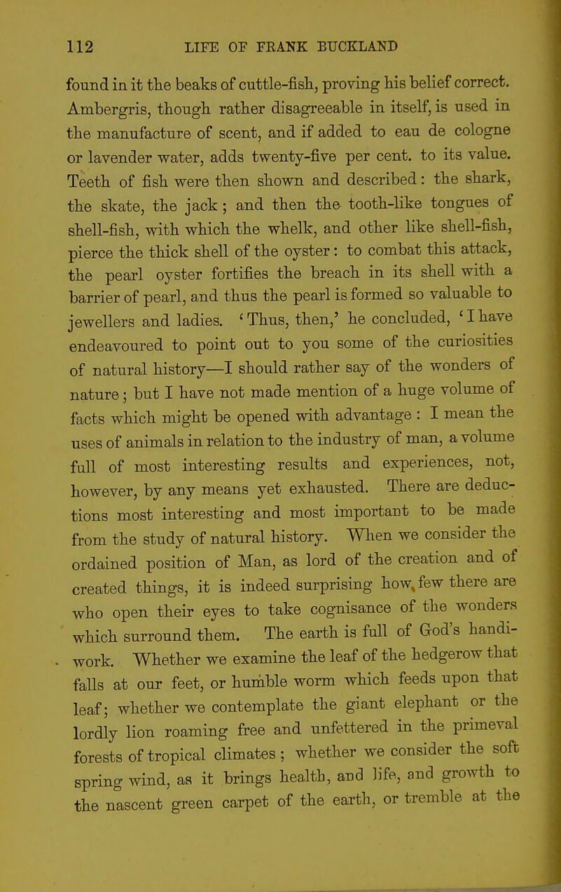 found in it tlie beaks of cuttle-fisli, proving his belief correct. Ambergris, though rather disagreeable in itself, is used in the manufacture of scent, and if added to eau de cologne or lavender water, adds twenty-five per cent, to its value. Teeth of fish were then shown and described: the shark, the skate, the jack; and then the tooth-like tongues of shell-fish, with which the whelk, and other like shell-fish, pierce the thick shell of the oyster: to combat this attack, the pearl oyster fortifies the breach in its shell with a barrier of pearl, and thus the pearl is formed so valuable to jewellers and ladies. 'Thus, then,' he concluded, 'Ihave endeavoured to point out to you some of the curiosities of natural history—I should rather say of the wonders of nature; but I have not made mention of a huge volume of facts which might be opened with advantage : I mean the uses of animals in relation to the industry of man, a volume full of most interesting results and experiences, not, however, by any means yet exhausted. There are deduc- tions most interesting and most important to be made from the study of natural history. When we consider the ordained position of Man, as lord of the creation and of created things, it is indeed surprising how, few there are who open their eyes to take cognisance of the wonders which surround them. The earth is full of God's handi- work. Whether we examine the leaf of the hedgerow that falls at our feet, or humble worm which feeds upon that leaf; whether we contemplate the giant elephant or the lordly lion roaming free and unfettered in the primeval forests of tropical climates; whether we consider the soft spring wind, as it brings health, aud life, and growth to the nascent green carpet of the earth, or tremble at the