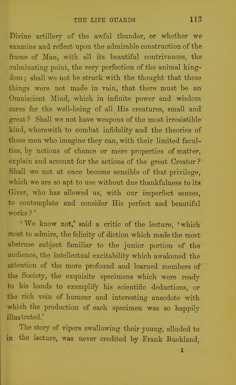 Divine artillery of the awful thunder, or whetlier we examine and reflect upon the admirable construction of the frame of Man, with all its beautiful contrivances, the culminating point, the very perfection of the animal king- dom ; shall we not be struck with the thought that these things were not made in vain, that there must be an Omniscient Mind, which in infinite power and wisdom cares for the well-being of all His creatures, small and great ? Shall we not have weapons of the most irresistible kind, wherewith to combat infidelity and the theories of those men who imagine they can, with their limited facul- ties, by notions of chance or mere properties of matter, explain and account for the actions of the great Creator ? Shall we not at once become sensible of that privilege, which we are so apt to use without due thankfulness to its Giver, who has allowed us, with our imperfect senses, to contemplate and consider His perfect and beautiful works ?' 'We know not,' said a critic of the lecture, 'which most to admire, the felicity of diction which made the most abstruse subject familiar to the junior portion of the audience, the intellectual excitability which awakened the attention of the more profound and learned members of the Society, the exquisite specimens which were ready to his hands to exemplify his scientific deductions, or • the rich vein of humour and interesting anecdote with which the production of each specimen was so happily illustrated.' The story of vipers swallowing their young, alluded to in the lecture, was never credited by Frank Buckland, I