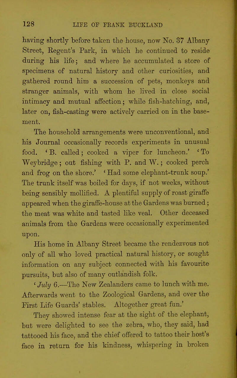 having shortly before taken tlie house, now No. 37 Albany- Street, Regent's Park, in which he continued to reside during his life; and where he accumulated a store of specimens of natural history and other curiosities, and gathered round him a succession of pets, monkeys and stranger animals, with whom he lived in close social intimacy and mutual affection; while fish-hatching, and, later on, fish-casting were actively carried on in the base- ment. The household arrangements were unconventional, and his Journal occasionally records experiments in unusual food. ' B. called; cooked a viper for luncheon.' * To Weybridge; out fishing with P. and W.; cooked perch and frog on the shore.' ' Had some elephant-trunk soup.' The trunk itself was boiled for days, if not weeks, without being sensibly mollified. A plentiful supply of roast giraffe appeared when the giraffe-house at the Gardens was burned; the meat was white and tasted like veal. Other deceased animals from the Gardens were occasionally experimented upon. His home in Albany Street became the rendezvous not only of all who loved practical natural history, or sought information on any subject connected with his favourite pursuits, but also of many outlandish folk. ' July 6.—^The New Zealanders came to lunch with me. Afterwards went to the Zoological Gardens, and over the First Life Guards' stables. Altogether great fun.' They showed intense fear at the sight of the elephant, but were delighted to see the zebra, who, they said, had tattooed his face, and the chief offered to tattoo their host's face in return for his kindness, whispering in broken