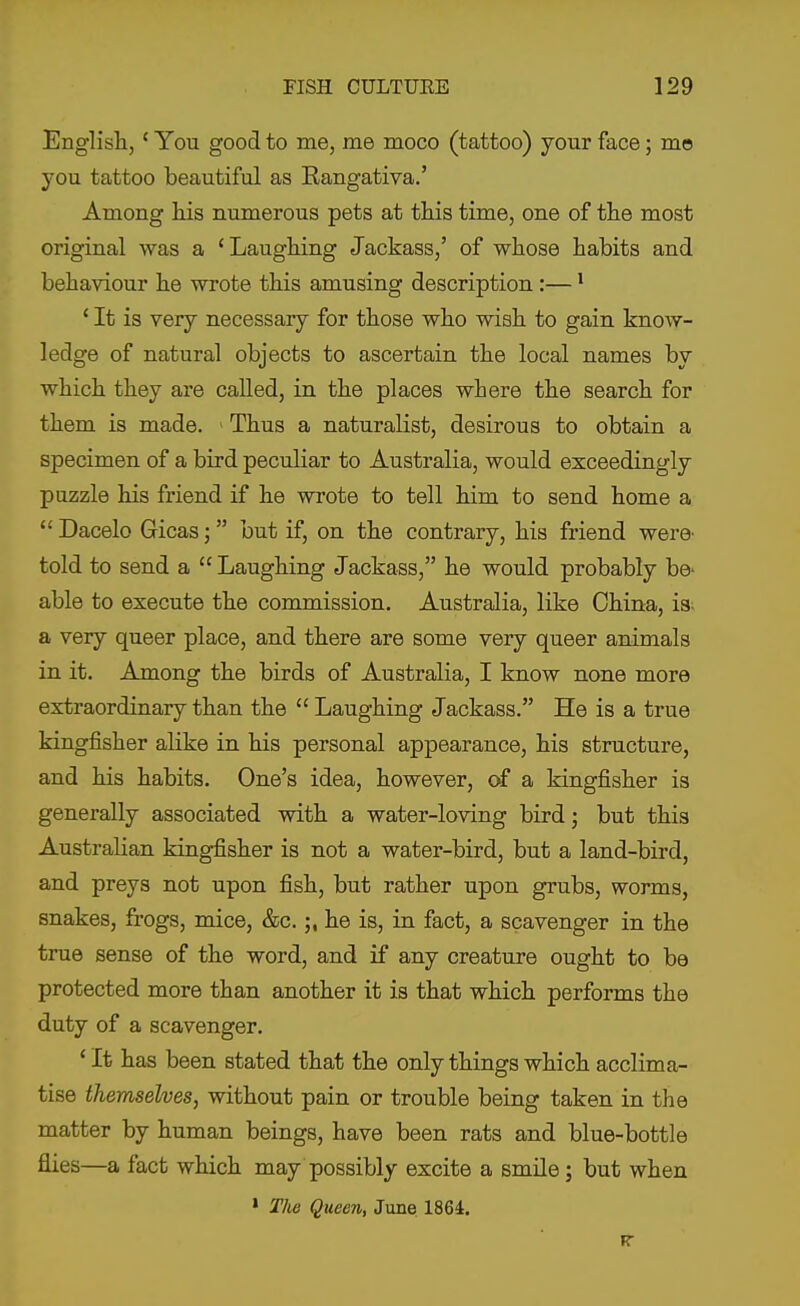 English, ' You good to me, me moco (tattoo) your face; me you tattoo beautiful as Eangativa.' Among his numerous pets at this time, one of the most original was a 'Laughing Jackass,' of whose habits and behaviour he wrote this amusing description :— * ' It is very necessary for those who wish to gain know- ledge of natural objects to ascertain the local names by which they are called, in the places where the search for them is made. > Thus a naturalist, desirous to obtain a specimen of a bird peculiar to Australia, would exceedingly puzzle his friend if he wrote to tell him to send home a  Dacelo Gicas; but if, on the contrary, his friend were- told to send a  Laughing Jackass, he would probably be- able to execute the commission. Australia, like China, is^ a very queer place, and there are some very queer animals in it. Among the birds of Australia, I know none more extraordinary than the  Laughing Jackass. He is a true kingfisher alike in his personal appearance, his structure, and his habits. One's idea, however, of a kingfisher is generally associated with a water-loving bird; but this Australian kingfisher is not a water-bird, but a land-bird, and preys not upon fish, but rather upon grubs, worms, snakes, frogs, mice, &c.he is, in fact, a scavenger in the true sense of the word, and if any creature ought to be protected more than another it is that which performs the duty of a scavenger. 'It has been stated that the only things which acclima- tise themselves, without pain or trouble being taken in the matter by human beings, have been rats and blue-bottle flies—a fact which may possibly excite a smile; but when > T/ie Queen, June 1864.