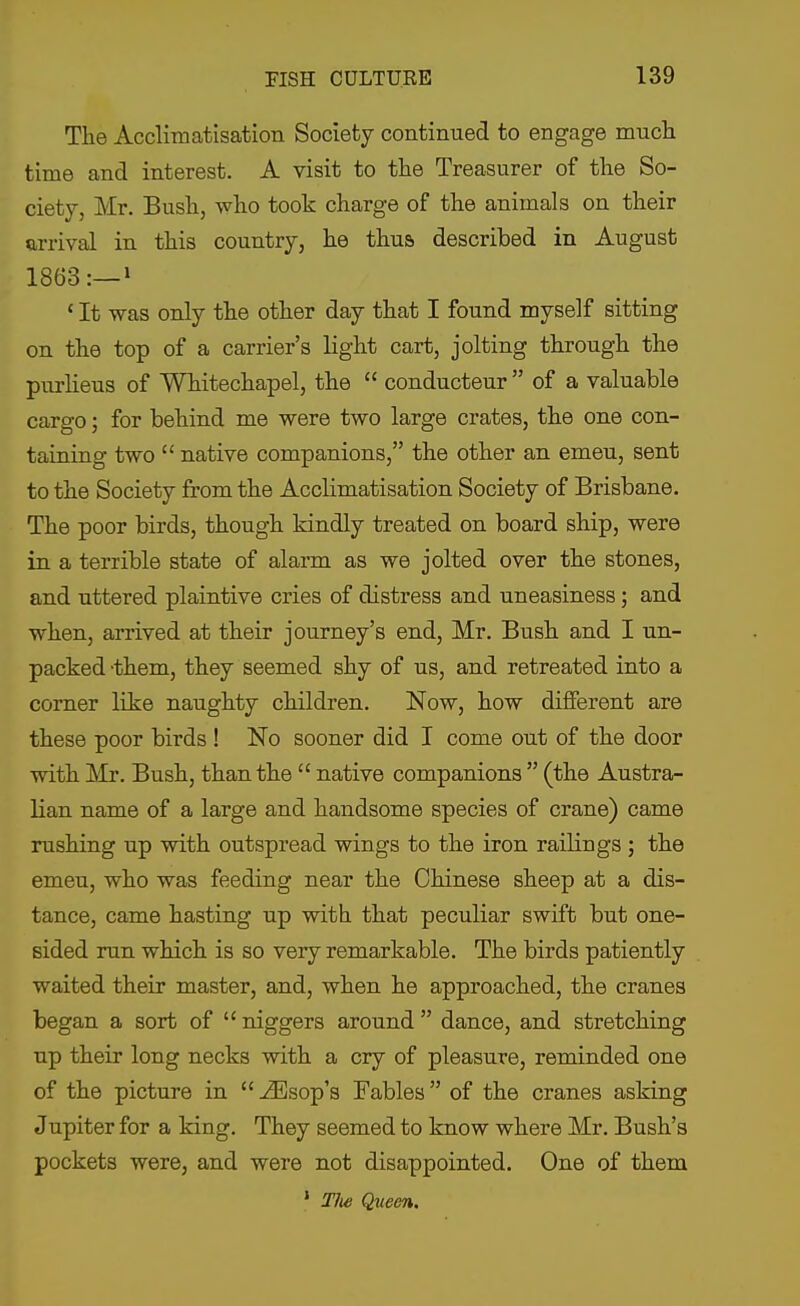 The Acclimatisation Society continued to engage mucli time and interest. A visit to the Treasurer of the So- ciety, Mr. Bush, who took charge of the animals on their arrival in this country, he thus described in August 1863:—! ' It was only the other day that I found myself sitting on the top of a carrier's light cart, jolting through the purheus of Whitechapel, the  conducteur  of a valuable cargo; for behind me were two large crates, the one con- taining two  native companions, the other an emeu, sent to the Society from the Acclimatisation Society of Brisbane. The poor birds, though kindly treated on board ship, were in a terrible state of alarm as we jolted over the stones, and uttered plaintive cries of distress and uneasiness; and when, arrived at their journey's end, Mr. Bush and I un- packed-them, they seemed shy of us, and retreated into a corner like naughty children. Now, how different are these poor birds ! No sooner did I come out of the door with Mr. Bush, than the  native companions  (the Austra- lian name of a large and handsome species of crane) came rushing up with outspread wings to the iron railings ; the emeu, who was feeding near the Chinese sheep at a dis- tance, came hasting up with that peculiar swift but one- sided run which is so very remarkable. The birds patiently waited their master, and, when he approached, the cranes began a sort of  niggers around  dance, and stretching up their long necks with a cry of pleasure, reminded one of the picture in  -ZEsop's Fables of the cranes asking Jupiter for a king. They seemed to know where Mr. Bush's pockets were, and were not disappointed. One of them ' T/w Queen.