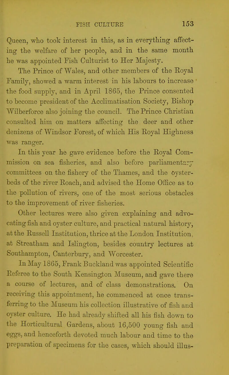 Queen, who took interest in this, as in everything affect- ing the welfare of her people, and in the same month he was appointed Fish Oulturist to Her Majesty. The Prince of Wales, and other members of the Royal Family, showed a warm interest in his labours to increase ' the food supply, and in April 1865, the Prince consented to become president of the Acclimatisation Society, Bishop Wilberforce also joining the council. The Prince Christian consulted him on matters affecting the deer and other denizens of Windsor Forest, of which His Royal Highness was rano-er. In this year he gave evidence before the Royal Com- mission on sea fisheries, and also before parliamentary committees on the fishery of the Thames, and the Oyster- beds of the river Roach, and advised the Home Office as to the pollution of rivers, one of the most serious obstacles to the improvement of river fisheries. Other lectures were also given explaining and advo- cating fish and oyster culture, and practical natural history, at the Russell Institution, thrice at the London Institution, at Streatham and Islington, besides country lectures at Southampton, Canterbury, and Worcester. In May 1865, Frank Buckland was appointed Scientific Referee to the South Kensington Museum, and gave there a course of lectures, and of class demonstrations. On receiving this appointment, he commenced at once trans- ferring to the Museum his collection illustrative of fish and oyster culture. He had already shifted all his fish down to the Horticultural Gardens, about 16,500 young fish and eggs, and henceforth devoted much labour and time to the preparation of specimens for the cases, which should illus-