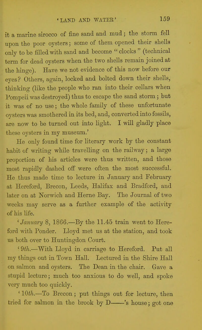 it a marine sirocco of fine sand and mud; tlie storm fell ui^on the poor oysters; some of them opened their shells only to be filled with sand and become  clocks  (technical term for dead oysters when the two shells remain joined at the hinge). Have we not evidence of this now before our eyes? Others, again, locked and bolted down their shells, thinking (like the people who ran into their cellars when Pompeii was destroyed) thus to escape the sand storm; but it was of no use; the whole family of these unfortunate oysters was smothered in its bed, and, converted into fossils, are now to be turned out into light. I will gladly place these oysters in my museum.' He only found time for literary work by the constant habit of writing while travelling on the railway; a large proportion of his articles were thus written, and those most rapidly dashed ofi were often the most successful. He thus made time to lecture in January and February at Hereford, Brecon, Leeds, Halifax and Bradford, and later on at Norwich and Heme Bay. The Journal of two weeks may serve as a further example of the activity of his life. ^January 8, 1866.—By the 11.45 train went to Here- ford with Ponder. Lloyd met us at the station, and took us both over to Huntingdon Court. ' 9th.—With Lloyd in carriage to Hereford. Put all my things out in Town Hall. Lectured in the Shire Hall on salmon and oysters. The Dean in the chair. Gave a stupid lecture; much too anxious to do well, and spoke very much too quickly. ' 10th.—To Brecon ; put things out for lecture, then tried for salmon in the brook by D 's house; got one
