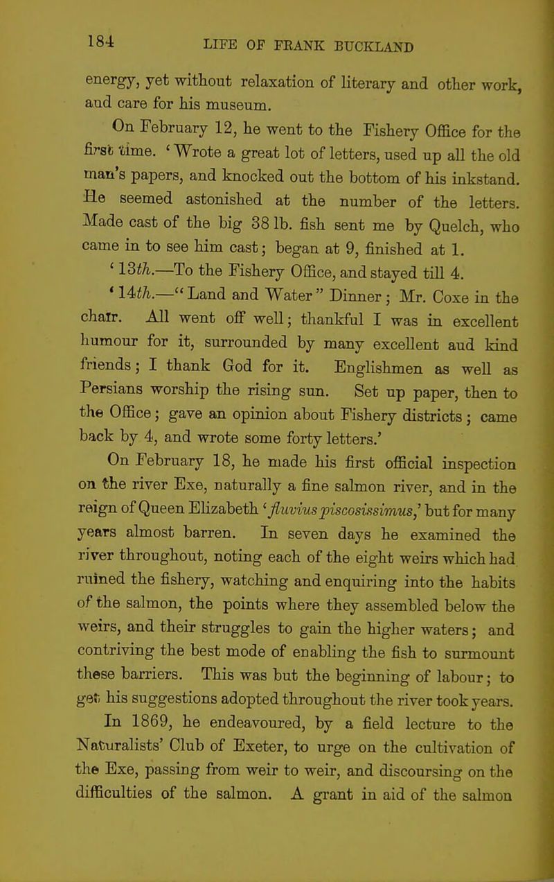 energy, yet without relaxation of literary and other work, and care for his museum. On February 12, lie went to the Fishery Office for the first time. < Wrote a great lot of letters, used up all the old man's papers, and knocked out the bottom of his inkstand. He seemed astonished at the number of the letters. Made cast of the big 38 lb. fish sent me by Quelch, who came in to see him cast; began at 9, finished at 1. ' 13th.—To the Fishery Office, and stayed till 4. * 14th.— Land and Water  Dinner; Mr. Coxe in the chair. All went off well; thankful I was in excellent humour for it, surrounded by many excellent aud kind friends; I thank God for it. Englishmen as well as Persians worship the rising sun. Set up paper, then to the Office; gave an opinion about Fishery districts; came back by 4, and wrote some forty letters.' On February 18, he made his first official inspection on the river Exe, naturally a fine salmon river, and in the reign of Queen Elizabeth ' fluviuspiscosissimus,' but for many years almost barren. In seven days he examined the river throughout, noting each of the eight weirs which had ruined the fishery, watching and enquiring into the habits of the salmon, the points where they assembled below the weirs, and their struggles to gain the higher waters; and contriving the best mode of enabling the fish to surmount these barriers. This was but the beginning of labour; to gafi his suggestions adopted throughout the river took years. In 1869, he endeavoured, by a field lecture to the Naturalists' Club of Exeter, to urge on the cultivation of the Exe, passing from weir to weir, and discoursing on the difficulties of the salmon. A grant in aid of the salmon