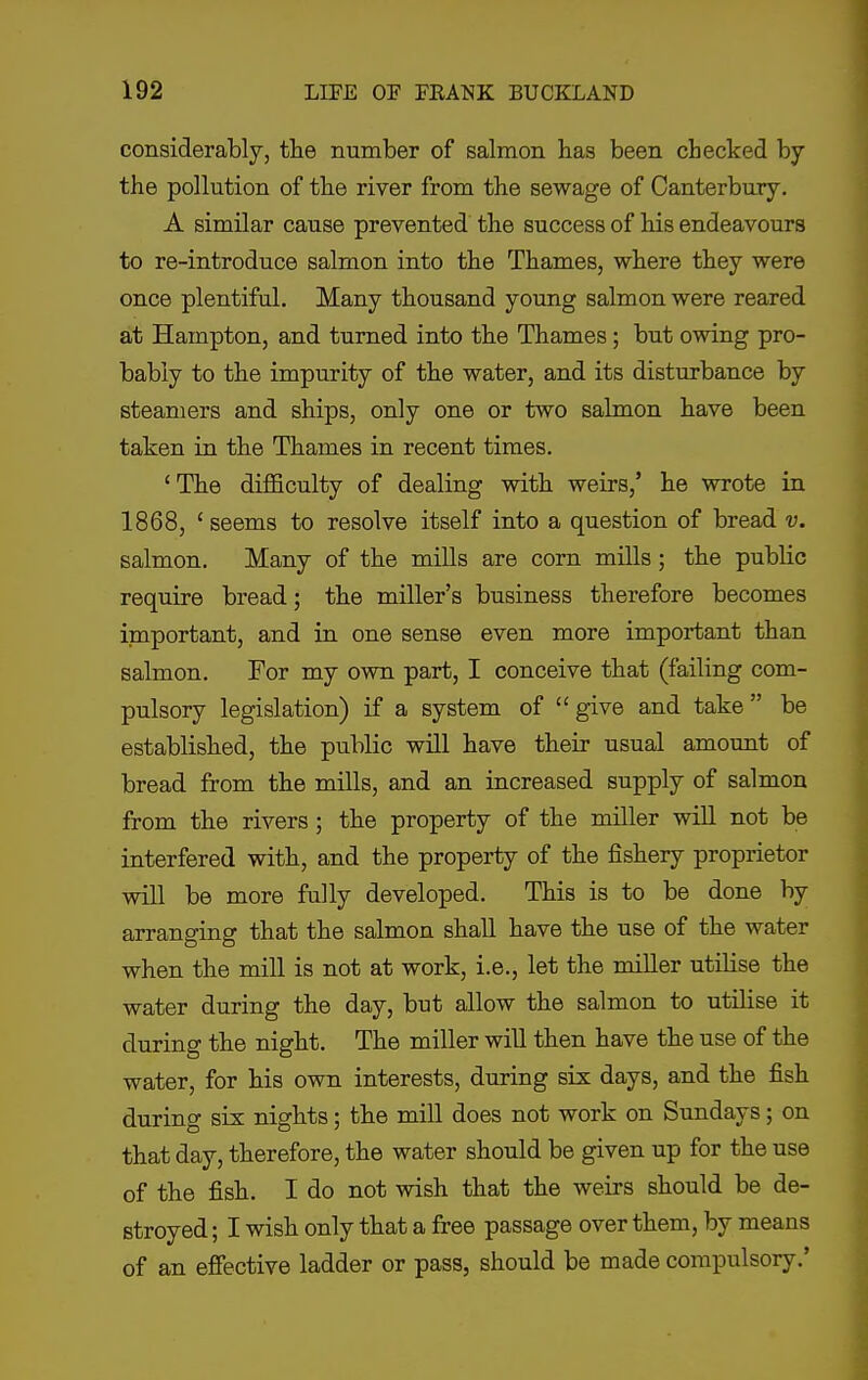 considerably, the number of salmon has been checked by the pollution of the river from the sewage of Canterbury. A similar cause prevented the success of his endeavours to re-introduce salmon into the Thames, where they were once plentiful. Many thousand young salmon were reared at Hampton, and turned into the Thames; but owing pro- bably to the impurity of the water, and its disturbance by steamers and ships, only one or two salmon have been taken in the Thames in recent times. 'The difficulty of dealing with weirs,' he wrote in 1868, 'seems to resolve itself into a question of bread v. salmon. Many of the mills are corn mills; the public require bread; the miller's business therefore becomes important, and in one sense even more important than salmon. For my own part, I conceive that (failing com- pulsory legislation) if a system of give and take be established, the public will have their usual amount of bread from the mills, and an increased supply of salmon from the rivers ; the property of the miller wiU not be interfered with, and the property of the fishery proprietor will be more fully developed. This is to be done by arranging that the salmon shall have the use of the water when the mill is not at work, i.e., let the miller utilise the water during the day, but allow the salmon to utilise it during the night. The miller wiU then have the use of the water, for his own interests, during six days, and the fish during six nights; the mill does not work on Sundays; on that day, therefore, the water should be given up for the use of the fish. I do not wish that the weirs should be de- stroyed ; I wish only that a free passage over them, by means of an effective ladder or pass, should be made compulsory.'