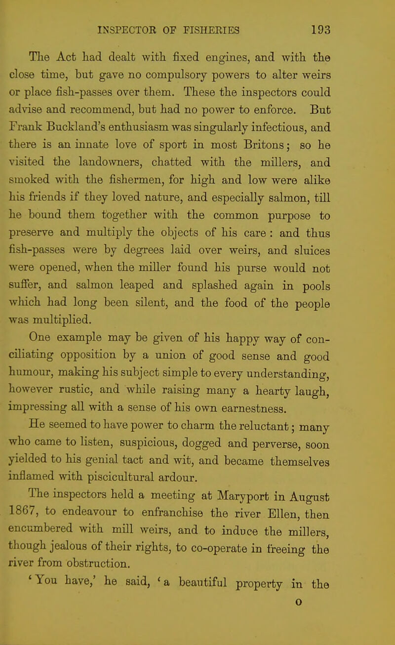 The Act had dealt with fixed engines, and with the close time, but gave no compulsory powers to alter weirs or place fish-passes over them. These the inspectors could advise and recommend, but had no power to enforce. But Frank Buckland's enthusiasm was singularly infectious, and there is an innate love of sport in most Britons; bo he visited the landowners, chatted with the millers, and smoked with the fishermen, for high and low were alike his friends if they loved nature, and especially salmon, till he bound them together with the common purpose to preserve and multiply the objects of his care : and thus fish-passes were by degrees laid over weirs, and sluices were opened, when the miller found his purse would not suffer, and salmon leaped and splashed again in pools which had long been silent, and the food of the people was multiplied. One example may be given of his happy way of con- ciliating opposition by a union of good sense and good humour, making his subject simple to every understanding, however rustic, and while raising many a hearty laugh, impressing all with a sense of his own earnestness. He seemed to have power to charm the reluctant; many who came to listen, suspicious, dogged and perverse, soon yielded to his genial tact and wit, and became themselves inflamed with piscicultural ardour. The inspectors held a meeting at Maryport in August 1867, to endeavour to enfranchise the river Ellen, then encumbered with mill weirs, and to induce the millers, though jealous of their rights, to co-operate in freeing the river from obstruction. 'You have,' he said, <a beautiful property in the o