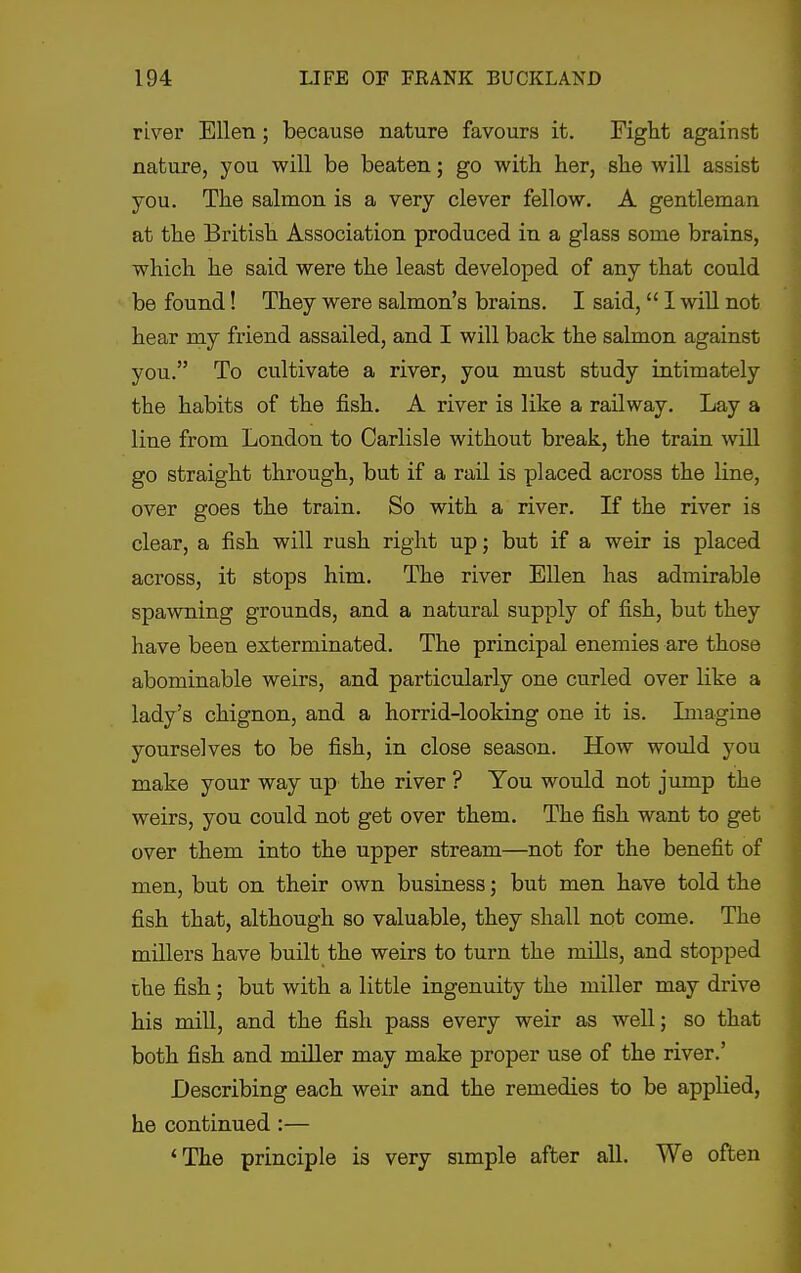 river Ellen; because nature favours it. Fight against nature, you will be beaten; go with her, she will assist you. The salmon is a very clever fellow. A gentleman at the British Association produced in a glass some brains, which he said were the least developed of any that could be found! They were salmon's brains. I said, 1 will not hear my friend assailed, and I will back the salmon against you. To cultivate a river, you must study intimately the habits of the fish. A river is like a railway. Lay a line from London to Carlisle without break, the train will go straight through, but if a rail is placed across the line, over goes the train. So with a river. If the river is clear, a fish will rush right up; but if a weir is placed across, it stops him. The river Ellen has admirable spawning grounds, and a natural supply of fish, but they have been exterminated. The principal enemies are those abominable weirs, and particularly one curled over like a lady's chignon, and a horrid-looking one it is. Lnagine yourselves to be fish, in close season. How would you make your way up the river ? You would not jump the weirs, you could not get over them. The fish want to get over them into the upper stream—not for the benefit of men, but on their own business; but men have told the fish that, although so valuable, they shall not come. The millers have built the weirs to turn the mills, and stopped che fish; but with a little ingenuity the miller may drive his mill, and the fish pass every weir as well; so that both fish and miller may make proper use of the river.' Describing each weir and the remedies to be applied, he continued:— 'The principle is very simple after all. We often