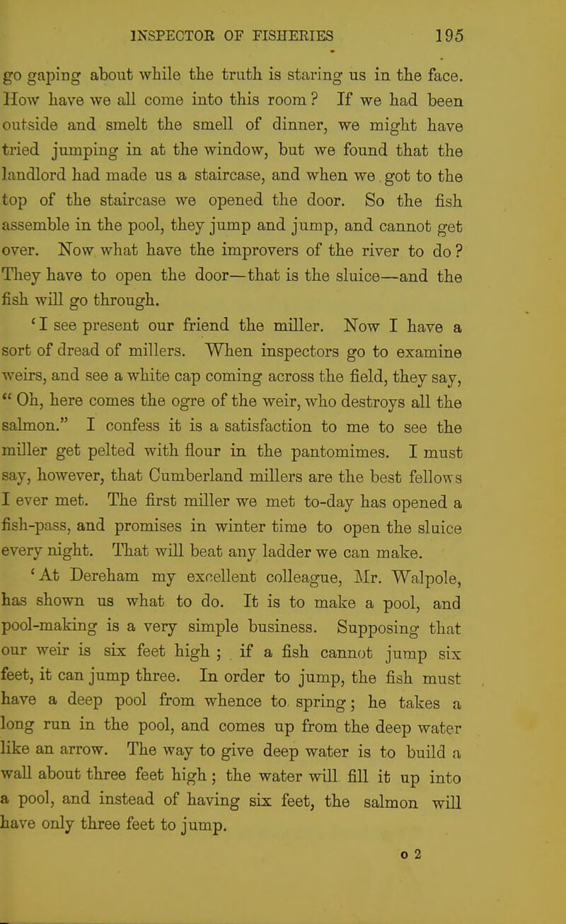 go gaping about while the truth is staring us in the face. How have we all come into this room ? If we had been outside and smelt the smell of dinner, we might have tried jumping in at the window, but we found that the landlord had made us a staircase, and when, we. got to the top of the staircase we opened the door. So the fish assemble in the pool, they jump and jump, and cannot get over. Now what have the improvers of the river to do ? Tliey have to open the door—that is the sluice—and the fish will go through. ' I see present our friend the miller. Now I have a sort of dread of millers. When inspectors go to examine weirs, and see a white cap coming across the field, they say,  Oh, here comes the ogre of the weir, who destroys all the salmon. I confess it is a satisfaction to me to see the miller get pelted with flour in the pantomimes. I must say, however, that Cumberland millers are the best fellows I ever met. The first miller we met to-day has opened a fish-pass, and promises in winter time to open the sluice every night. That will beat any ladder we can make. 'At Dereham my excellent colleague, Mr. Walpole, has shown us what to do. It is to make a pool, and pool-making is a very simple business. Supposing that our weir is six feet high ; . if a fish cannot jump six feet, it can jump three. In order to jump, the fish must have a deep pool from whence to. spring; he takes a long run in the pool, and comes up from the deep water like an arrow. The way to give deep water is to build a wall about three feet high; the water will fiU it up into a pool, and instead of having six feet, the salmon wiU have only three feet to jump.