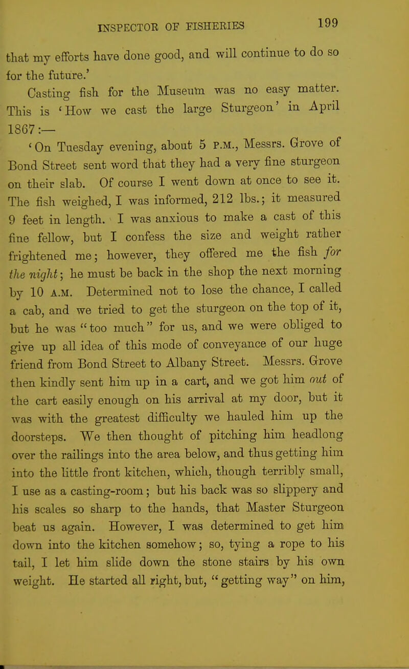 that my efforts have done good, and will continue to do so for the future.' Casting fish for the Museum was no easy matter. This is 'How we cast the large Sturgeon' in April 1867 :— ' On Tuesday evening, about 5 p.m., Messrs. Grove of Bond Street sent word that they had a very fine sturgeon on their slab. Of course I went down at once to see it. The fish weighed, I was informed, 212 lbs.; it measured 9 feet in length. I was anxious to make a cast of this fine fellow, but I confess the size and weight rather frightened me; however, they offered me the fish for the night; he must be back in the shop the next morning by 10 A.M. Determined not to lose the chance, I called a cab, and we tried to get the sturgeon on the top of it, but he was  too much  for us, and we were obliged to give up all idea of this mode of conveyance of our huge friend from Bond Street to Albany Street. Messrs. Grove then kindly sent him up in a cart, and we got him out of the cart easily enough on his arrival at my door, but it was with the greatest difiiculty we hauled him up the doorsteps. We then thought of pitching him headlong over the railings into the area below, and thus getting him into the little front kitchen, which, though terribly small, I use as a casting-room; but his back was so slippery and his scales so sharp to the hands, that Master Sturgeon beat us again. However, I was determined to get him down into the kitchen somehow; so, tying a rope to his tail, I let him slide down the stone stairs by his own weight. He started all right, but,  getting way on him,