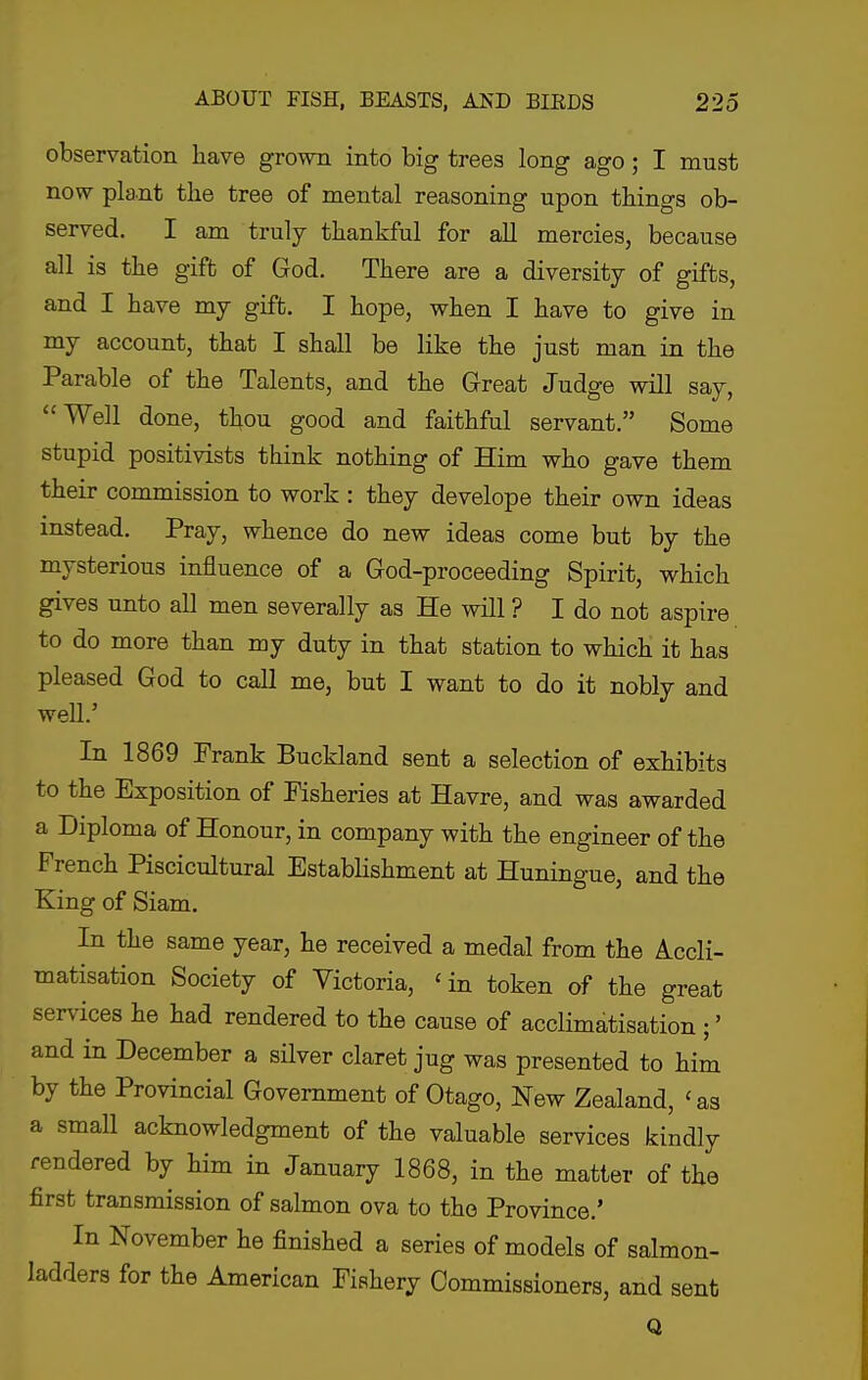 observation have grown into big trees long ago; I must now plant the tree of mental reasoning upon things ob- served. I am truly thankful for all mercies, because all is the gift of God. There are a diversity of gifts, and I have my gift. I hope, when I have to give in my account, that I shall be like the just man in the Parable of the Talents, and the Great Judge will say, Well done, thou good and faithful servant. Some stupid positivists think nothing of Him who gave them their commission to work : they develope their own ideas instead. Pray, whence do new ideas come but by the mysterious influence of a God-proceeding Spirit, which gives unto all men severally as He will ? I do not aspire to do more than my duty in that station to which it has pleased God to call me, but I want to do it nobly and well.' In 1869 Frank Buckland sent a selection of exhibits to the Exposition of Fisheries at Havre, and was awarded a Diploma of Honour, in company with the engineer of the French Piscicultural Establishment at Huningue, and the King of Siam. In the same year, he received a medal from the Accli- matisation Society of Victoria, 'in token of the great services he had rendered to the cause of acclimatisation ;' and in December a sHver claret jug was presented to him by the Provincial Government of Otago, New Zealand, 'as a small acknowledgment of the valuable services kindly rendered by him in January 1868, in the matter of the first transmission of salmon ova to the Province.' In November he finished a series of models of salmon- ladders for the American Fishery Commissioners, and sent Q