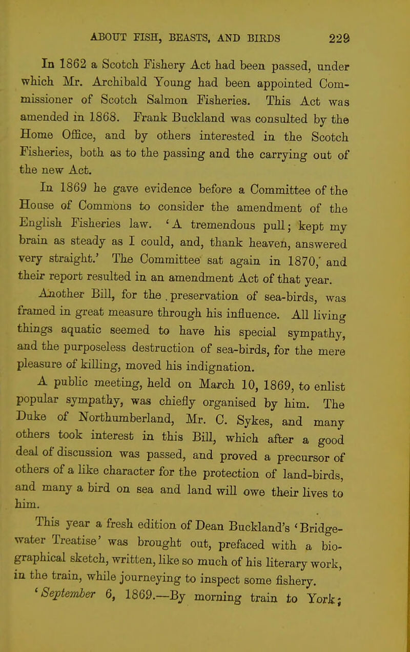 In 1862 a ScotcH Fishery Act had been passed, under which Mr. Archibald Young had been appointed Com- missioner of Scotch Salmon Fisheries. This Act was amended in 1868. Frank Buckland was consulted by the Home Office, and by others interested in the Scotch Fisheries, both as to the passing and the carrying out of the new Act- In 1869 he gave evidence before a Committee of the House of Commons to consider the amendment of the English Fisheries law. 'A tremendous pull; kept my brain as steady as I could, and, thank heaven, answered very straight.' The Committee sat again in 1870,' and their report resulted in an amendment Act of that year. Another Bill, for the . preservation of sea-birds, was framed in great measure through his influence. All living things aquatic seemed to have his special sympathy, and the purposeless destruction of sea-birds, for the mere pleasure of killing, moved his indignation. A pubUc meeting, held on March 10, 1869, to enlist popular sympathy, was chiefly organised by him. The Duke of Northumberland, Mr. C. Sykes, and many others took interest in this Bill, which after a good deal of discussion was passed, and proved a precursor of others of a like character for the protection of land-birds, and many a bird on sea and land wiU owe their lives to him. This year a fresh edition of Dean Buckland's «Bridge- water Treatise' was brought out, prefaced with a bio- graphical sketch, written, like so much of his literary work, in the train, while journeying to inspect some fishery. 'September 6, 1869.—By morning train to York;