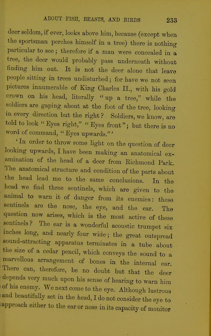 deer seldom, if ever, looks above him, because (except when the sportsman perches himself in a tree) there is nothing particular to see; therefore if a man were concealed in a tree, the deer would probably pass underneath without finding him out. It is not the deer alone that leave people sitting in trees undisturbed; for have we not seen pictures innumerable of King Charles II., with his gold crown on his head, literally up a tree, while the soldiers are gaping about at the foot of the tree, looking in every direction but the right ? Soldiers, we know, are told to look  Eyes right,  Eyes front; but there is no word of command,  Eyes upwards.' ' In order to throw some light on the question of deer looking upwards, I have been making an anatomical ex- amination of the head of a deer from Richmond Park, ^'he anatomical structure and condition of the parts about the head lead me to the same conclusions. In the head we find three sentinels, which are given to the animal to warn it of danger from its enemies: these sentinels are the nose, the eye, and the ear. The question now arises, which is the most active of these sentinels? The ear is a wonderful acoustic trumpet six inches long, and nearly four wide; the great outspread sound-attracting apparatus terminates in a tube about the size of a cedar pencil, which conveys the sound to a marvellous arrangement of bones in the internal ear. There can, therefore, be no doubt but that the deer depends very much upon his sense of hearing to warn him of his enemy. We next come to the eye. Although lustrous and beautifully set in the head, I do not consider the eye to approach either to the ear or nose in its capacity of monitor