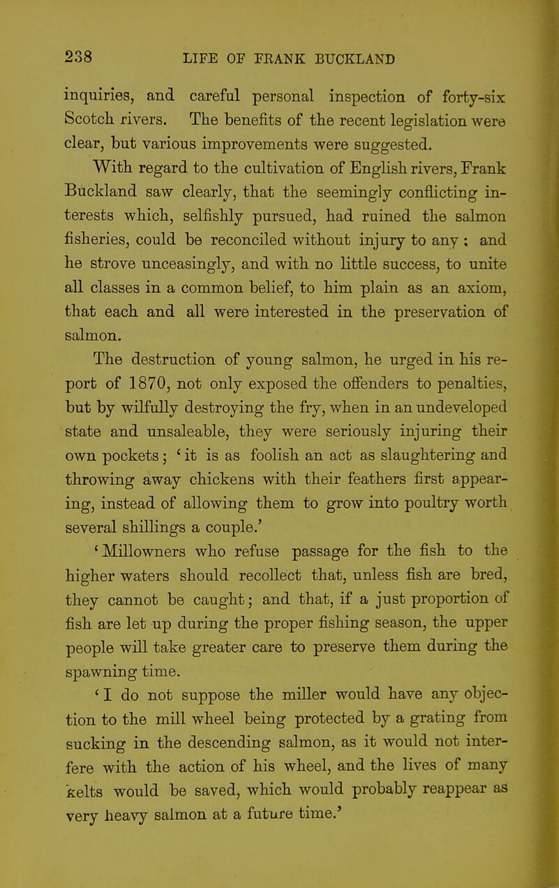 inquiries, and careful personal inspection of forty-six Scotch rivers. The benefits of the recent legislation were clear, but various improvements were suggested. With regard to the cultivation of English rivers, Frank Buckland saw clearly, that the seemingly conflicting in- terests which, selfishly pursued, had ruined the salmon fisheries, could be reconciled without injury to any : and he strove unceasingly, and with no little success, to unite all classes in a common belief, to him plain as an axiom, that each and all were interested in the preservation of salmon. The destruction of young salmon, he urged in his re- port of 1870, not only exposed the ofienders to penalties, but by wilfully destroying the fry, when in an undeveloped state and unsaleable, they were seriously injuring their own pockets; ' it is as foolish an act as slaughtering and throwing away chickens with their feathers first appear- ing, instead of allowing them to grow into poultry worth several shillings a couple.' 'Millowners who refuse passage for the fish to the higher waters should recollect that, unless fish are bred, they cannot be caught; and that, if a just proportion of fish are let up during the proper fishing season, the upper people will take greater care to preserve them during the spawning time. ' I do not suppose the miller would have any objec- tion to the mill wheel being protected by a grating from sucking in the descending salmon, as it would not inter- fere with the action of his wheel, and the lives of many kelts would be saved, which would probably reappear as very heavy salmon at a future time.'