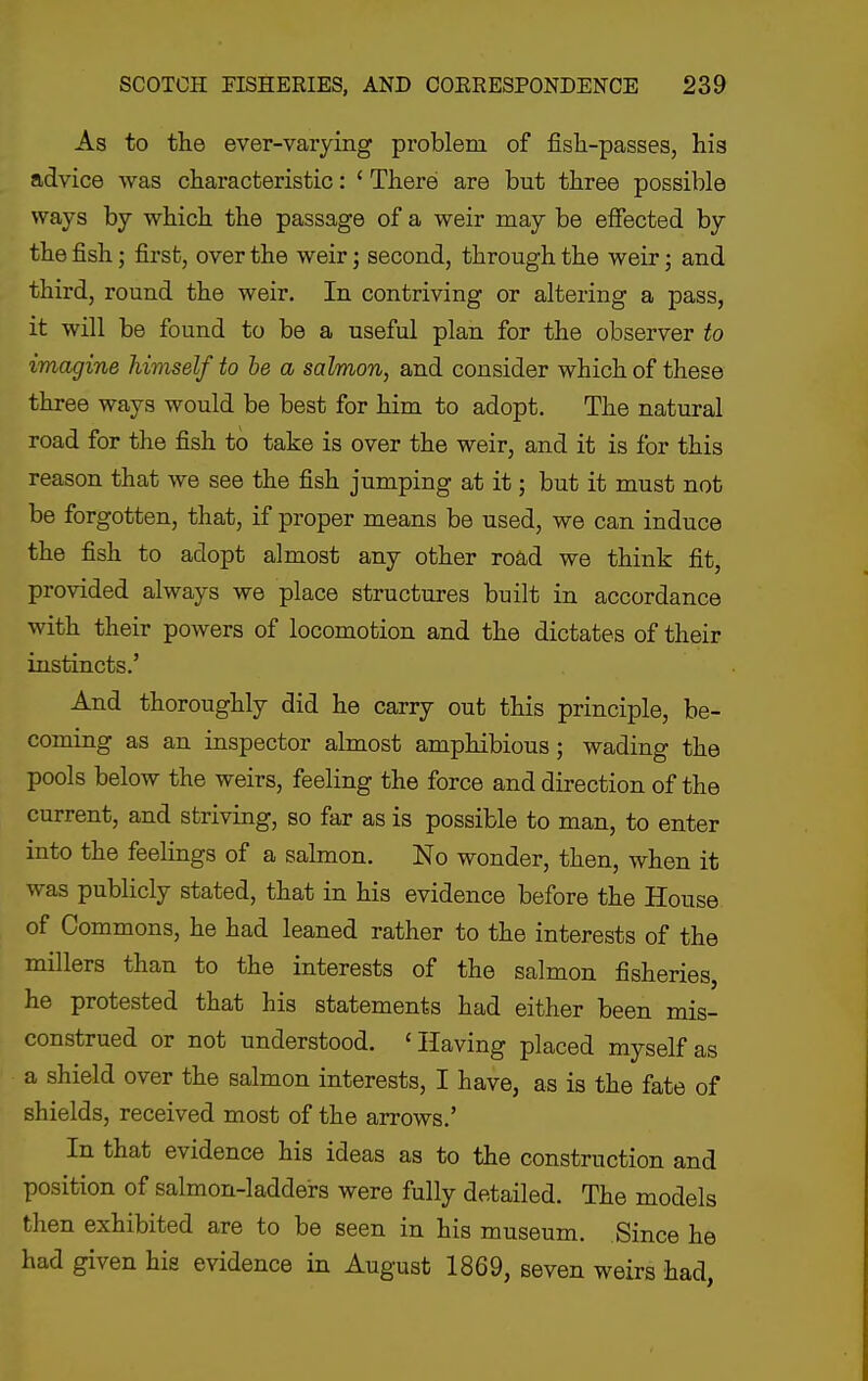 As to the ever-varying problem of fish-passes, his advice was characteristic: ' There are but three possible ways by which the passage of a weir may be effected by the fish; first, over the weir; second, through the weir; and third, round the weir. In contriving or altering a pass, it will be found to be a useful plan for the observer to imagine himself to he a salmon, and consider which of these three ways would be best for him to adopt. The natural road for the fish to take is over the weir, and it is for this reason that we see the fish jumping at it; but it must not be forgotten, that, if proper means be used, we can induce the fish to adopt almost any other road we think fit, provided always we place structures built in accordance with their powers of locomotion and the dictates of their instincts.' And thoroughly did he carry out this principle, be- coming as an inspector almost amphibious; wading the pools below the weirs, feeling the force and direction of the current, and striving, so far as is possible to man, to enter into the feelings of a salmon. No wonder, then, when it was publicly stated, that in his evidence before the House of Commons, he had leaned rather to the interests of the millers than to the interests of the salmon fisheries, he protested that his statements had either been mis- construed or not understood. 'Having placed myself as a shield over the salmon interests, I have, as is the fate of shields, received most of the arrows.' In that evidence his ideas as to the construction and position of salmon-ladders were fully detailed. The models then exhibited are to be seen in his museum. Since he had given hie evidence in August 1869, seven weirs had,