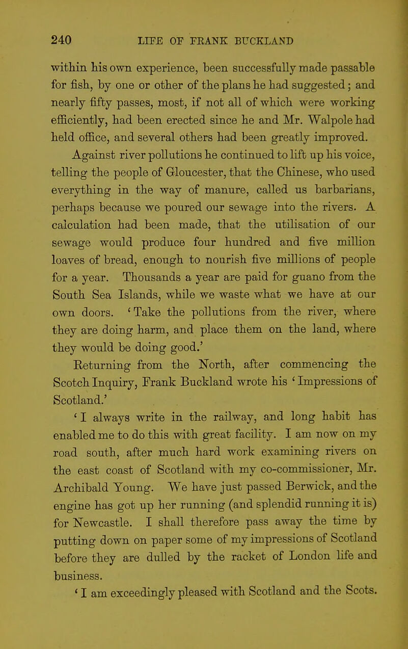 within his own experience, been successfully made passable for fish, by one or other of the plans he had suggested; and nearly fifty passes, most, if not all of which were working efficiently, had been erected since he and Mr. Walpole had held office, and several others had been greatly improved. Against river pollutions he continued to lift up his voice, telling the people of Gloucester, that the Chinese, who used everything in the way of manure, called us barbarians, perhaps because we poured our sewage into the rivers. A calculation had been made, that the utilisation of our sewage would produce four hundred and five million loaves of bread, enough to nourish five millions of people for a year. Thousands a year are paid for guano from the South Sea Islands, while we waste what we have at our own doors. 'Take the pollutions from the river, where they are doing harm, and place them on the land, where they would be doing good.' Eeturning from the North, after commencing the Scotch Inquiry, Frank Buckland wrote his ' Impressions of Scotland.' ' I always write in the railway, and long habit has enabled me to do this with great facility. I am now on my road south, after much hard work examining rivers on the east coast of Scotland with my co-commissioner, Mr. Archibald Young. We have just passed Berwick, and the engine has got up her running (and splendid running it is) for Newcastle. I shall therefore pass away the time by putting down on paper some of my impressions of Scotland before they are dulled by the racket of London life and business. ' I am exceedingly pleased with Scotland and the Scots.