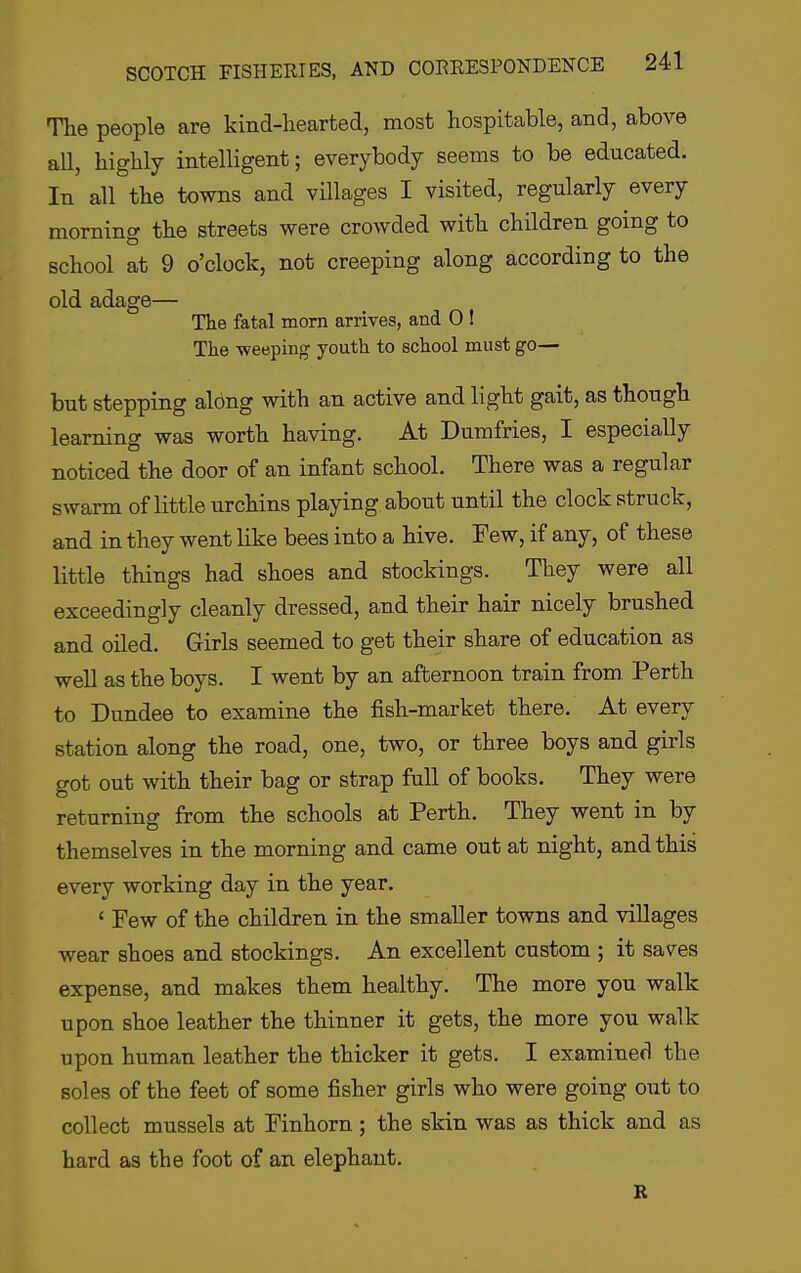 The people are kind-hearted, most hospitable, and, above all, highly intelligent; everybody seems to be educated. In all the towns and villages I visited, regularly every morning the streets were crowded with children going to school at 9 o'clock, not creeping along according to the old adage— The fatal mom arrives, and O I The weeping youth to school must go— but stepping al6ng with an active and light gait, as though learning was worth having. At Dumfries, I especially noticed the door of an infant school. There was a regular swarm of little urchins playing about until the clock struck, and in they went like bees into a hive. Few, if any, of these little things had shoes and stockings. They were all exceedingly cleanly dressed, and their hair nicely brushed and oiled. Girls seemed to get their share of education as well as the boys. I went by an afternoon train from Perth to Dundee to examine the fish-market there. At every station along the road, one, two, or three boys and girls got out with their bag or strap full of books. They were returning from the schools at Perth. They went in by themselves in the morning and came out at night, and this every working day in the year. ' Few of the children in the smaller towns and villages wear shoes and stockings. An excellent custom ; it saves expense, and makes them healthy. The more you walk upon shoe leather the thinner it gets, the more you walk upon human leather the thicker it gets. I examined the soles of the feet of some fisher girls who were going out to collect mussels at Finhorn; the skin was as thick and as hard as the foot of an elephant. R
