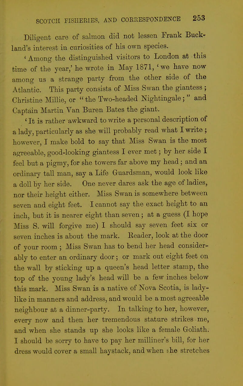 Dilio-ent care of salmon did not lessen Frank Buck- land's interest in curiosities of his own species. ' Among the distinguished visitors to London at this time of the year,' he wrote in May 1871, ' we have now among us a strange party from the other side of the Atlantic. This party consists of Miss Swan the giantess ; Christine Millie, or  the Two-headed Nightingale;  and Captain Martin Van Buren Bates the giant. ' It is rather awkward to write a personal description of a lady, particularly as she will probably read what I write ; however, I make bold to say that Miss Swan is the most agreeable, good-looking giantess I ever met; by her side I feel but a pigmy, for she towers far above my head; and an ordinary tall man, say a Life Guardsman, would look like a doll by her side. One never dares ask the age of ladies, nor their height either. Miss Swan is somewhere between seven and eight feet. I cannot say the exact height to an inch, but it is nearer eight than seven; at a guess (I hope Miss S. will forgive me) I should say seven feet six or seven inches is about the mark. Header, look at the door of your room ; Miss Swan has to bend her head consider- ably to enter an ordinary door; or mark out eight feet on the wall by sticking up a queen's head letter stamp, the top of the young lady's head will be a few inches below this mark. Miss Swan is a native of Nova Scotia, is lady- like in manners and address, and would be a most agreeable neighbour at a dinner-party. In talking to her, however, every now and then her tremendous stature strikes me, and when she stands up she looks like a female Goliath. I should be sorry to have to pay her milliner's bill, for her dress would cover a small haystack, and when she stretches