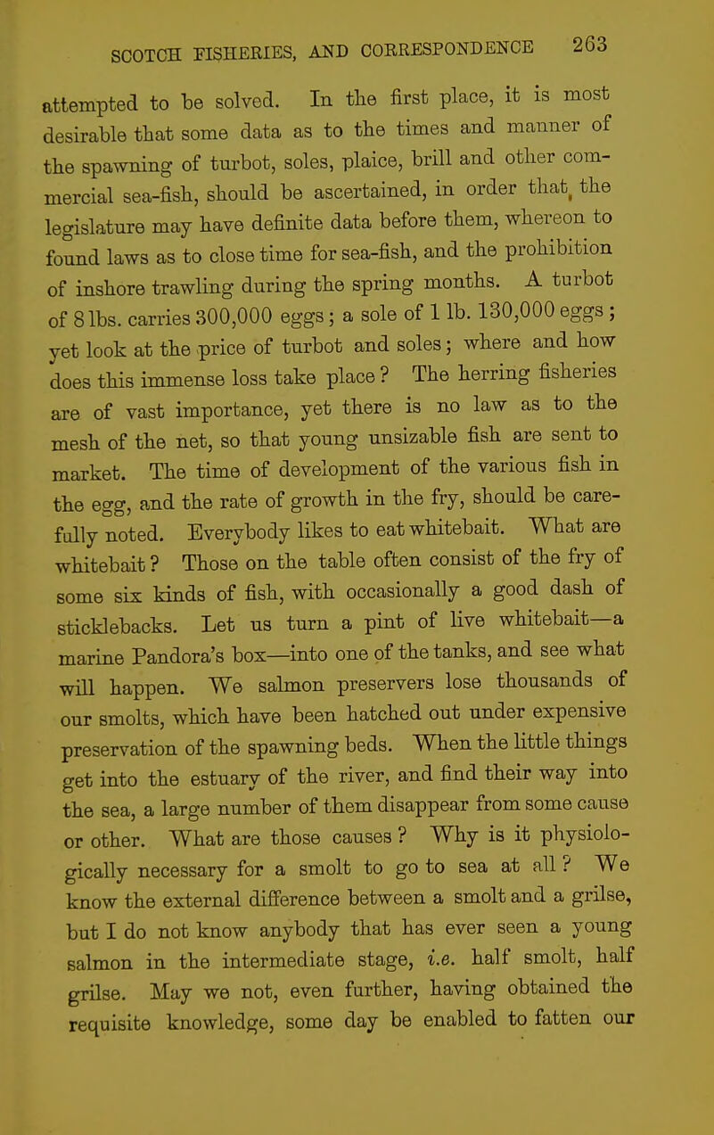 attempted to be solved. In the first place, it is most desirable that some data as to the times and manner of the spawning of turbot, soles, plaice, brill and other com- mercial sea-fish, should be ascertained, in order that, the legislature may have definite data before them, whereon to found laws as to close time for sea-fish, and the prohibition of inshore trawling during the spring months. A turbot of 8 lbs. carries 300,000 eggs; a sole of 1 lb. 130,000 eggs ; yet look at the >price of turbot and soles; where and how does this immense loss take place ? The herring fisheries are of vast importance, yet there is no law as to the mesh of the net, so that young unsizable fish are sent to market. The time of development of the various fish in the egg, and the rate of growth in the fry, should be care- fully noted. Everybody likes to eat whitebait. What are whitebait ? Those on the table often consist of the fry of some six kinds of fish, with occasionally a good dash of sticklebacks. Let us turn a pint of live whitebait—a marine Pandora's box—into one of the tanks, and see what will happen. We salmon preservers lose thousands of our smolts, which have been hatched out under expensive preservation of the spawning beds. When the little things get into the estuary of the river, and find their way into the sea, a large number of them disappear from some cause or other. What are those causes ? Why is it physiolo- gically necessary for a smolt to go to sea at all ? We know the external difi'erence between a smolt and a grilse, but I do not know anybody that has ever seen a young salmon in the intermediate stage, i.e. half smolt, half grilse. May we not, even further, having obtained the requisite knowledge, some day be enabled to fatten our