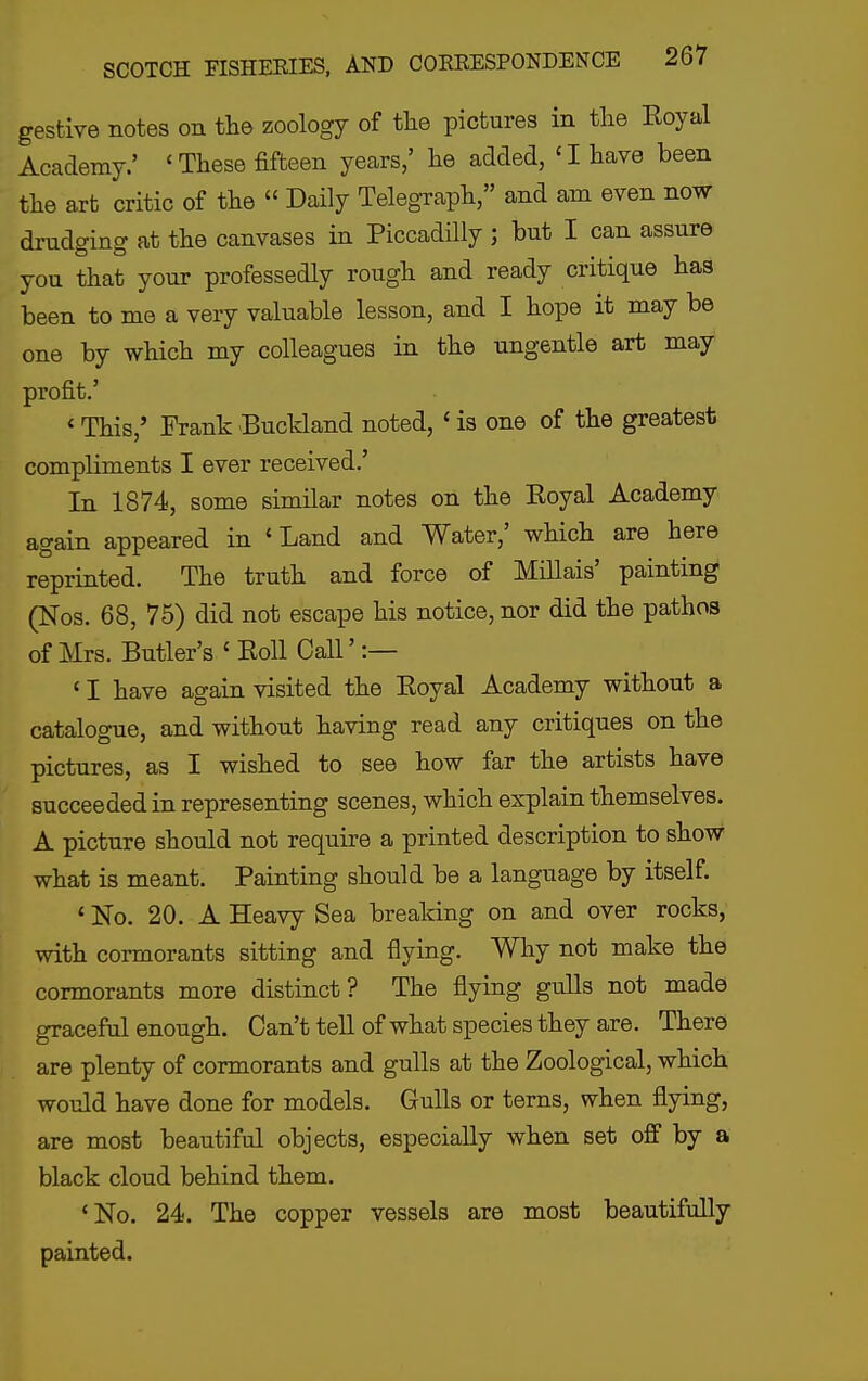 gesfcive notes on the zoology of tlie pictures in the Eoyal Academy.' 'These fifteen years,' he added, 'I haye been the art critic of the  Daily Telegraph, and am even now drudging at the canvases in Piccadilly ; but I can assure you that your professedly rough and ready critique has been to me a very valuable lesson, and I hope it may be one by which my colleagues in the ungentle art may profit.' «This,' Frank Buckland noted, ' is one of the greatest compliments I ever received.' In 1874, some similar notes on the Eoyal Academy again appeared in 'Land and Water,' which are here reprinted. The truth and force of Millais' painting (Nos. 68, 75) did not escape his notice, nor did the pathos of Mrs. Butler's ' Eoll Call' :— ' I have again visited the Eoyal Academy without a catalogue, and without having read any critiques on the pictures, as I wished to see how far the artists have succeeded in representing scenes, which explain themselves. A picture should not require a printed description to show what is meant. Painting should be a language by itself. 'No. 20. A Heavy Sea breaking on and over rocks, with cormorants sitting and flying. Why not make the cormorants more distinct? The flying gulls not made graceful enough. Can't tell of what species they are. There are plenty of cormorants and gulls at the Zoological, which would have done for models. Gulls or terns, when flying, are most beautiful objects, especially when set off by a black cloud behind them. *No. 24. The copper vessels are most beautifully painted.