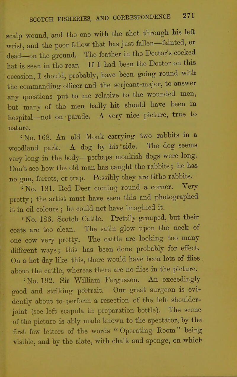 scalp woimd, and the one with the shot through his left wrist, and the poor fellow that has just fallen—fainted, or dead—on the ground. The feather in the Doctor's cocked hat is seen in the rear. If I had been the Doctor on this occasion, I should, prohably, have been going round with the commanding officer and the serjeant-major, to answer any questions put to me relative to the wounded men, but many of the men badly hit should have been in hospital—not on > parade. A very nice picture, true to nature. 'No. 168. An old Monk carrying two rabbits in a woodland park. A dog by his'side. The dog seems very long in the body—perhaps monkish dogs were long. Don't see how the old man has caught the rabbits; he has no gun, ferrets, or trap. Possibly they are tithe rabbits. 'No. 181. Eed Deer coming round a comer. Very pretty; the artist must have seen this and photographed it in oil colours ; he could not have imagined it. 'No. 186. Scotch Cattle. Prettily grouped, but their coats are too clean. The satin glow upon the neck of one cow very pretty. The cattle are looking too many different ways; this has been done probably for effect. On a hot day like this, there would have been lots of flies about the cattle, whereas there are no flies in the picture. 'No. 192. Sir William Pergusson. An exceedingly good and striking portrait. Our great surgeon is evi- dently about to perform a resection of the left shoulder- joint (see left scapula in preparation bottle). The scene of the picture is ably made known to the spectator, by the first few letters of the words  Operating Room being visible, and by the slate, with chalk and sponge, on which