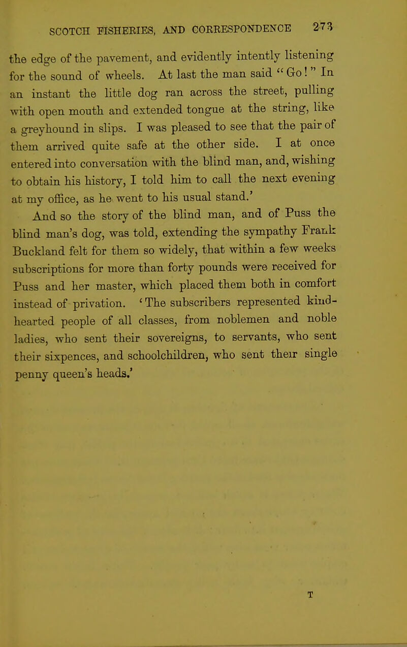 the edge of the pavement, and evidently intently listening for the sound of wheels. At last the man said  Go!  In an instant the little dog ran across the street, pulling with open mouth and extended tongue at the string, like a greyhound in slips. I was pleased to see that the pair of them arrived quite safe at the other side. I at once entered into conversation with the blind man, and, wishing to obtain his history, I told him to call the next evening at my oflBce, as he> went to his usual stand.' And so the story of the blind man, and of Puss the blind man's dog, was told, extending the sympathy Frank Buckland felt for them so widely, that within a few weeks subscriptions for more than forty pounds were received for Puss and her master, which placed them both in comfort instead of privation. ' The subscribers represented kind- hearted people of all classes, from noblemen and noble ladies, who sent their sovereigns, to servants, who sent their sixpences, and schoolchildren, who sent their single penny queen's heads.' T