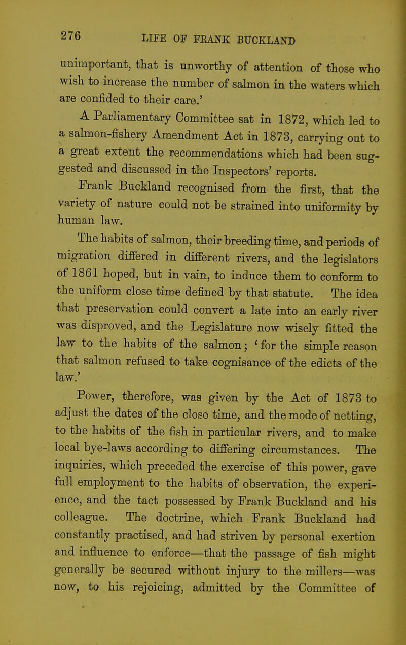 unimportant, that is unworthy of attention of those who wish to increase the number of salmon in the waters which are confided to their care.' A Parliamentary Committee sat in 1872, which led to a salmon-fishery Amendment Act in 1873, carrying out to a great extent the recommendations which had been suc'- gested and discussed in the Inspectors' reports. Frank Buckland recognised from the first, that the variety of nature could not be strained into uniformity by human law. The habits of salmon, their breeding time, and periods of migration differed in different rivers, and the legislators of 1861 hoped, but in vain, to induce them to conform to the uniform close time defined by that statute. The idea that preservation could convert a late into an early river was disproved, and the Legislature now wisely fitted the law to the habits of the salmon; ' for the simple reason that salmon refused to take cognisance of the edicts of the law.' Power, therefore, was given by the Act of 1873 to adjust the dates of the close time, and the mode of netting, to the habits of the fish in particular rivers, and to make local bye-laws according to differing circumstances. The inquiries, which preceded the exercise of this power, gave full employment to the habits of observation, the experi- ence, and the tact possessed by Frank Buckland and his colleague. The doctrine, which Prank Buckland had constantly practised, and had striven by personal exertion and influence to enforce—that the passage of fish might generally be secured without injury to the millers—was now, to his rejoicing, admitted by the Committee of