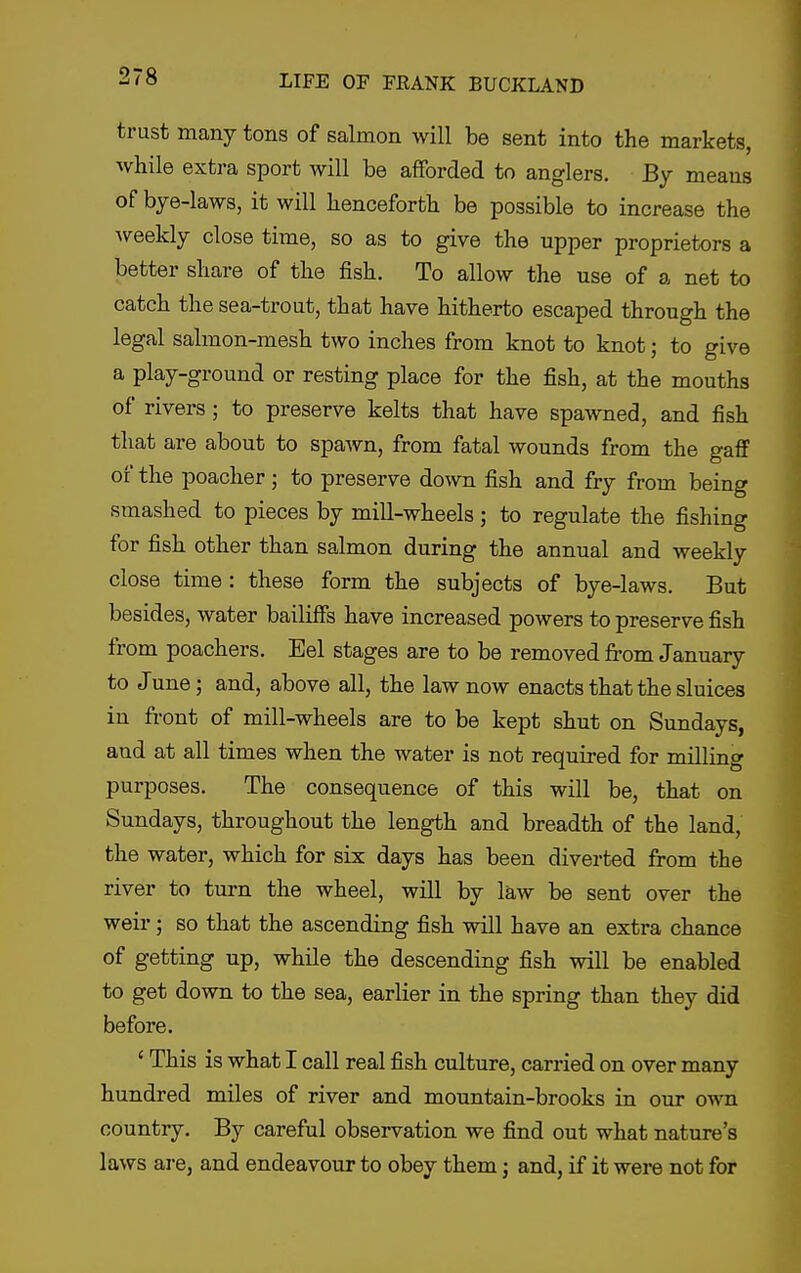 trust many tons of salmon will be sent into the markets, while extra sport will be afForded to anglers. By means of bye-laws, it will henceforth be possible to increase the weekly close time, so as to give the upper proprietors a better share of the fish. To allow the use of a net to catch the sea-trout, that have hitherto escaped through the legal salmon-mesh two inches from knot to knot; to give a play-ground or resting place for the fish, at the mouths of rivers; to preserve kelts that have spawned, and fish that are about to spaAvn, from fatal wounds from the gaff of the poacher; to preserve down fish and fry from being smashed to pieces by mill-wheels; to regulate the fishing for fish other than salmon during the annual and weekly close time : these form the subjects of bye-laws. But besides, water bailiffs have increased powers to preserve fish from poachers. Eel stages are to be removed from January to June; and, above all, the law now enacts that the sluices in front of mill-wheels are to be kept shut on Sundays, and at all times when the water is not required for milling purposes. The consequence of this will be, that on Sundays, throughout the length and breadth of the land, the water, which for six days has been diverted from the river to turn the wheel, will by law be sent over the weir; so that the ascending fish will have an extra chance of getting up, while the descending fish will be enabled to get down to the sea, earlier in the spring than they did before. ' This is what I call real fish culture, carried on over many hundred miles of river and mountain-brooks in our own country. By careful observation we find out what nature's laws are, and endeavour to obey them j and, if it were not for