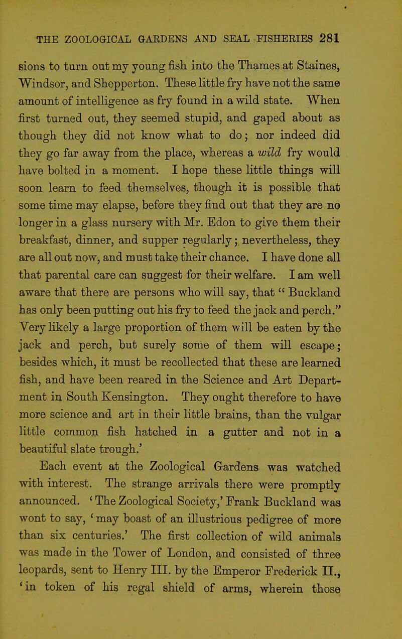 sions to turn out my young fish into the Thames at Staines, Windsor, and Shepperton. These little fry have not the same amount of intelligence as fry found in a wild state. When first turned out, they seemed stupid, and gaped about as though they did not know what to do; nor indeed did they go far away from the place, whereas a wild fry would have bolted in a moment. I hope these little things will soon learn to feed themselves, though it is possible that some time may elapse, before they find out that they are no longer in a glass nursery with Mr. Edon to give them their breakfast, dinner, and supper regularlynevertheless, they are all out now, and must take their chance. I have done all that parental care can suggest for their welfare. I am well aware that there are persons who will say, that  Buckland has only been putting out his fry to feed the jack and perch. Very likely a large proportion of them will be eaten by the jack and perch, but surely some of them will escape; besides which, it must be recollected that these are learned fish, and have been reared in the Science and Art Depart- ment in South Kensington. They ought therefore to have more science and art in their little brains, than the vulgar little common fish hatched in a gutter and not in a beautiful slate trough.' Each event at the Zoological Gardens was watched with interest. The strange arrivals there were promptly announced. ' The Zoological Society,' Frank Buckland was wont to say, ' may boast of an illustrious pedigree of more than six centuries.' The first collection of wild animals was made in the Tower of London, and consisted of three leopards, sent to Henry III. by the Emperor Frederick II., 'in token of his regal shield of arms, wherein those