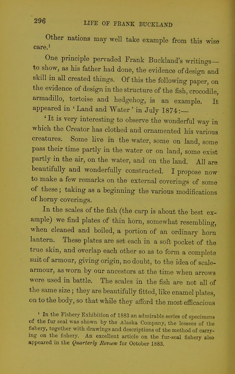 Other nations may well take example from this wise care.' One principle pervaded Frank Buckland's writings— to show, as his father had done, the evidence of design and skill in all created things. Of this the following paper, on the evidence of design in the structure of the fish, crocodile, armadillo, tortoise and hedgehog, is an example. It appeared in ' Land and Water ' in July 1874:— * It is very interesting to observe the wonderful way in which the Creator has clothed and ornamented his various creatures. Some live in the water, some on land, some pass their time partly in the water or on land, some exist partly in the air, on the water, and on the land. All are beautifully and wonderfully constructed. I propose now to make a few remarks on the external coverings of some of these; taking as a beginning the various modifications of horny coverings. In the scales of the fish (the carp is about the best ex- ample) we find plates of thin horn, somewhat resembling, when cleaned and boiled, a portion of an ordinary horn lantern. These plates are set each in a soft pocket of the true skin, and overlap each other so as to form a complete suit of armour, giving origin, no doubt, to the idea of scale- armour, as worn by our ancestors at the time when arrows were used in battle. The scales in the fish are not all of the same size; they are beautifully fitted, like enamel plates, on to the body, so that whHe they afibrd the most efficacious ' In the Fishery Exhibition of 1883 an admirable series of specimens of the fur seal was shown by the Alaska Company, the lessees of the fisheiy, together with drawings and descriptions of the method of carry- ing on the fishery. An excellent article on the fur-seal fisheiy also appeared in the Quarterly Review for October 1883.