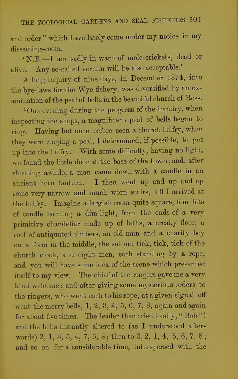 and order which have lately come under my notice in my dissecting-room. ' N.B.—I am sadly in want of mole-crickets, dead or alive. Any so-called vermin will be also acceptable.' A long inquiry of nine days, in December 1874, into the bye-laws for the Wye fishery, was diversified by an ex- amination of the peal of bells in the beautiful church of Ross. ' One evening during the progress of the inquiry, when inspecting the shops, a magnificent peal of bells began to ring. Having but once before seen a church belfry, when they were ringing a peal, I determined, if possible, to get up into the belfry. With some difficulty, having no light, we found the little door at the base of the tower, and, after shouting awhile, a man came down with a candle in an ancient horn lantern. I then went up and up and up gome very narrow and much worn stairs, till I arrived at the belfry. Imagine a largish room quite square, four bits of candle burning a dim light, from the ends of a very primitive chandelier made up of laths, a creaky floor, a roof of antiquated timbers, an old man and a charity boy on a form in the middle, the solemn tick, tick, tick of the church clock, and eight men, each standing by a rope, and you will have some idea of the scene which presented itself to my view. The chief of the ringers gave me a very kind welcome; and after giving some mysterious orders to the ringers, who went each to his rope, at a given signal oflF went the merry bells, 1, 2, 3, 4, 5, 6, 7, 8, again and again for about five times. The leader then cried loudly,  Bob  ! and the bells instantly altered to (as I understood after- wards) 2, 1, 3, 5, 4, 7, 6, 8; then to 3, 2, 1, 4, 5, 6, 7, 8 ; and so on for a considerable time, interspersed with the