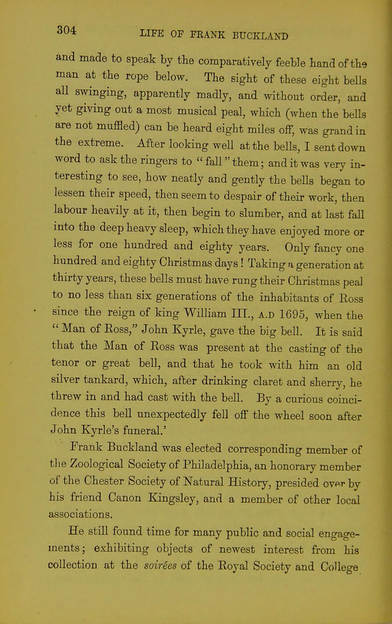 and made to speak by the comparatively feeble hand of tlie man at the rope below. The sight of these eight bells all swinging, apparently madly, and without order, and yet giving out a most musical peal, which (when the bells are not muffled) can be heard eight miles off, was grand in the extreme. After looking well at the bells, I sent down word to ask the ringers to  fall them; and it was very in- teresting to see, how neatly and gently the bells began to lessen their speed, then seem to despair of their work, then labour heavily at it, then begin to slumber, and at last faU into the deep heavy sleep, which they have enjoyed more or less for one hundred and eighty years. Only fancy one hundred and eighty Christmas days! Taking a generation at thirty years, these bells must have rung their Christmas peal to no less than six generations of the inhabitants of Ross since the reign of king William III., a.d 1695, when the  Man of Ross, John Kyrle, gave the big bell. It is said that the Man of Ross was present at the casting of the tenor or great bell, and that he took with him an old silver tankard, which, after drinking claret and sherry, he threw in and had cast with the beU. By a curious coinci- dence this bell unexpectedly fell off the wheel soon after John Kyrle's funeral.' Frank Buckland was elected corresponding member of the Zoological Society of Philadelphia, an honorary member of the Chester Society of Natural History, presided ov^r by his friend Canon Kingsley, and a member of other local associations. He still found time for many public and social engage- ments; exhibiting objects of newest interest from his collection at the soirees of the Royal Society and College