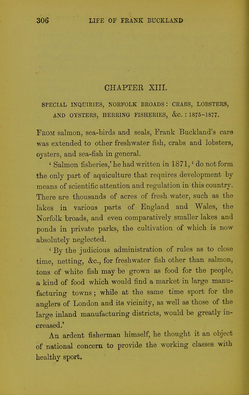 CHAPTER XIII. SPECIAL INQUIRIES, NORFOLK BROADS: CRABS, LOBSTERS, AND OYSTERS, HERRING FISHERIES, &C. : 1875-1877. From salmon, sea-birds and seals, Frank Buckland's care was extended to other freshwater fish, crabs and lobsters, oysters, and sea-fish in general. ' Salmon fisheries,' he had written in 1871,' do not form the only part of aquiculture that requires development by means of scientific attention and regulation in this country. There are thousands of acres of fresh water, such as the lakes in various parts of England and Wales, the Norfolk broads, and even comparatively smaller lakes and ponds in private parks, the cultivation of which is now absolutely neglected. ' By the judicious administration of rules as to close time, netting, &c., for freshwater fish other than salmon, tons of white fish may be grown as food for the people, a kind of food which would find a market in large manu- facturing towns ; while at the same time sport for the anglers of London and its vicinity, as well as those of the large inland manufacturing districts, would be greatly in- creased.' An ardent fisherman himself, he thought it an object of national concern to provide the working classes with healthy sport.