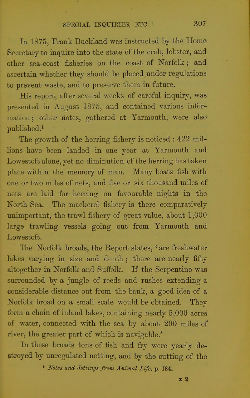 In 1875, Frank Buckland was instructed by the Home Secretary to inquire into the state of the crab, lobster, and other sea-coast fisheries on the coast of Norfolk; and ascertain whether they should be placed under regulations to prevent waste, and to preserve them in future. His report, after several weeks of careful inquiry, was presented in August 1875, and contained various infor- mation; other hotes, gathered at Yarmouth, were also published.^ The growth of the herring fishery is noticed : 422 mil- lions have been landed in one year at Yarmouth and Lowestoft alone, yet no diminution of the herring has taken place within the memory of man. Many boats fish with one or two miles of nets, and five or six thousand miles of nets are laid for herring on favourable nights in the North Sea. The mackerel fishery is there comparatively unimportant, the trawl fishery of great value, about 1,000 large trawling vessels going out from Yarmouth and Lowestoft. The Norfolk broads, the Keport states, ' are freshwater lakes varying in size and depth; there are nearly fifty altogether in Norfolk and Suffolk. If the Serpentine was surrounded by a jungle of reeds and rushes extending a considerable distance out from the bank, a good idea of a Norfolk broad on a small scale would be obtained. They form a chain of inland lakes, containing nearly 5,000 acres of water, connected with the sea by about 200 miles of river, the greater part of which is navigable.' In these broads tons of fish and fry were yearly de- stroyed by unregulated netting, and by the cutting of the ' Notes avd Jottings from Animal Life, p. 184. X 2