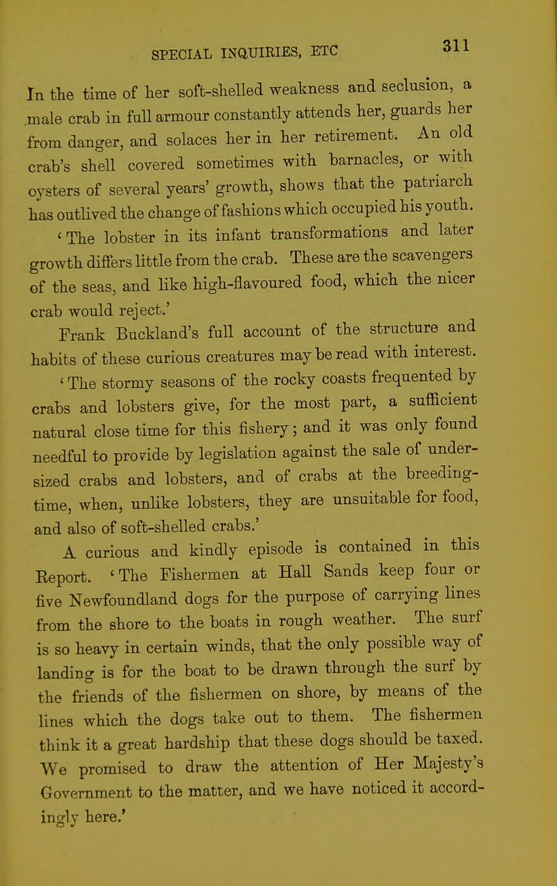 In the time of her soft-shelled weakness and seclusion, a .male crab in full armour constantly attends her, guards her from danger, and solaces her in her retirement. An old crab's shell covered sometimes with barnacles, or with oysters of several years' growth, shows that the patriarch has outlived the change of fashions which occupied his youth. ' The lobster in its infant transformations and later growth differs little from the crab. These are the scavengers of the seas, and Hke high-flavoured food, which the nicer crab would reject.' Frank Buckland's full account of the structure and habits of these curious creatures may be read with interest. ' The stormy seasons of the rocky coasts frequented by crabs and lobsters give, for the most part, a sufficient natural close time for this fishery; and it was only found needful to provide by legislation against the sale of under- sized crabs and lobsters, and of crabs at the breeding- time, when, unlike lobsters, they are unsuitable for food, and also of soft-shelled crabs.' A curious and kindly episode is contained in this Report. 'The Fishermen at Hall Sands keep four or five Newfoundland dogs for the purpose of carrying lines from the shore to the boats in rough weather. The surf is so heavy in certain winds, that the only possible way of landing is for the boat to be drawn through the surf by the friends of the fishermen on shore, by means of the lines which the dogs take out to them. The fishermen think it a great hardship that these dogs should be taxed. We promised to draw the attention of Her Majesty's Government to the matter, and we have noticed it accord- ingly here.'