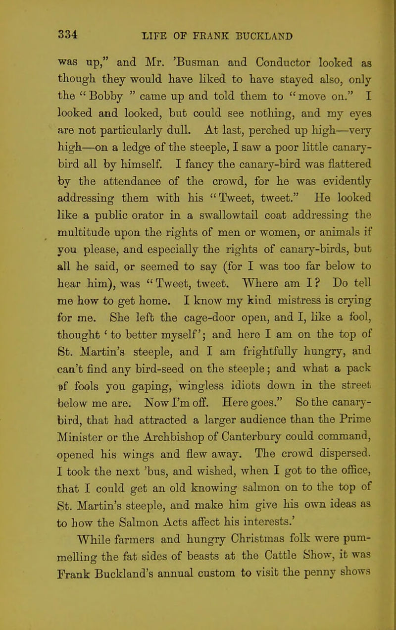 was up, and Mr. 'Busman and Conductor looked as thougli they would have liked to have stayed also, only the  Bobby  came up and told them to  move on. I looked and looked, but could see nothing, and my eyes are not particularly dull. At last, perched up high—veiy high—on a ledge of the steeple, I saw a poor little canar}- bird all by himself. I fancy the canary-bird was flattered by the attendance of the crowd, for he was evidently addressing them with his Tweet, tweet. He looked like a public orator in a swallowtail coat addressing the multitude upon the rights of men or women, or animals if you please, and especially the rights of canary-birds, but all he said, or seemed to say (for I was too far below to hear him), was *' Tweet, tweet. Where am I ? Do tell me how to get home. I know my kind mistress is crying for me. She left the cage-door open, and I, like a fool, thought ' to better myself; and here I am on the top of St. Martin's steeple, and I am frightfully hungry, and can't find any bird-seed on the steeple; and what a pack »f fools you gaping, wingless idiots dovm in the street below me are. Now I'm off. Here goes. So the canary- bird, that had attracted a larger audience than the Prime Minister or the Archbishop of Canterbmy could command, opened his wings and flew away. The crowd dispersed. I took the next 'bus, and wished, when I got to the office, that I could get an old knowing salmon on to the top of St. Martin's steeple, and make him give his o-\vn ideas as to how the Salmon Acts affect his interests.' While farmers and hungry Christmas folk were pum- melling the fat sides of beasts at the Cattle Show, it was Frank Buckland's annual custom to visit the penny shows