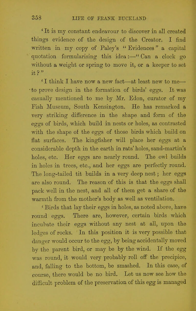 ' It is my constant endeavour to discover in all created things evidence of the design of the Creator. I find written in my copy of Paley's  Evidences a capital quotation formularising this idea :— Can a clock go without a weight or spring to move it, or a keeper to set it? ' I think I have now a new fact—at least new to me— to prove design in the formation of birds' eggs. It was casually mentioned to me by Mr. Edon, curator of my Fish Museum, South Kensington. He has remarked a very striking difference in the shape and form of the eggs of birds, which build in nests or holes, as contrasted with the shape of the eggs of those birds which build on flat surfaces. The kingfisher will place her eggs at a considerable depth in the earth in rats' holes, sand-martin's holes, etc. Her eggs are nearly round. The owl builds in holes in trees, etc., and her eggs are perfectly round. The long-tailed tit builds in a very deep nest; her eggs are also round. The reason of this is that the eggs shall pack well in the nest, and aU of them get a share of the warmth from the mother's body as well as ventilation. ' Birds that lay their eggs in holes, as noted above, have round eggs. There are, however, certain birds which incubate their eggs without any nest at all, upon the ledges of rocks. In this position it is very possible that danger would occur to the egg, by being accidentally moved by the parent bird, or may be by the wind. If the egg was round, it would very probably roU off the precipice, and. falling to the bottom, be smashed. In this case, of course, there would be no bird. Let us now see how the difficult problem of the preservation of this egg is managed