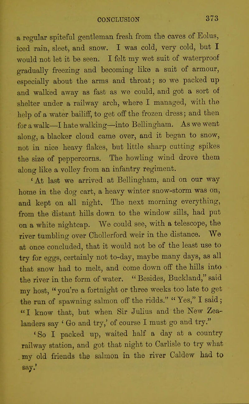 a regular spiteful gentleman fresh from tlie caves of Eolus, iced rain, sleet, and snow. I was cold, very cold, but I would not let it be seen. I felt my wet suit of waterproof gradually freezing and becoming like a suit of armour, especially about the arms and throat; so we packed up and walked away as fast as we could, and got a sort of shelter under a railway arch, where I managed, with the help of a water bailiff, to get off the frozen dress; and then for a walk—I hate walking—into Bellingham. As we went along, a blacker cloud came over, and it began to snow, not in nice heavy flakes, but little sharp cutting spikes the size of peppercorns. The howling wind drove them along like a volley from an infantry regiment. 'At last we arrived at Bellingham, and on our way home in the dog cart, a heavy winter snow-storm was on, and kept on all night. The next morning everything, from the distant hills down to the window sills, had put on a white nightcap. We could see, with a telescope, the river tumbling over Chollerford weir in the distance. We at once concluded, that it would not be of the least use to try for eggs, certainly not to-day, maybe many days, as all that snow had to melt, and come down off the hills into the river in the form of water.  Besides, Buckland, said my host,  you're a fortnight or three weeks too late to get the run of spawning salmon off the ridds.  Yes, I said; I know that, but when Sir Julius and the New Zea- landers say ' Go and try,' of course I must go and try. 'So I packed up, waited half a day at a country railway station, and got that night to Carlisle to try what my old friends the salmon in the river Caldew had to say.'