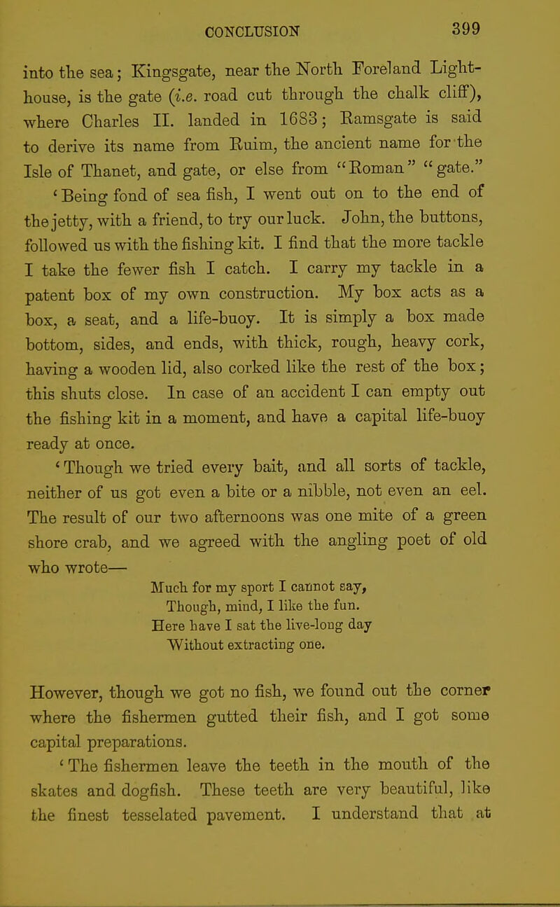 into tlie sea; Kingsgate, near the Nortli Foreland Light- house, is the gate {i.e. road cut through the chalk cliff), where Charles II. landed in 1683; Ramsgate is said to derive its name from Ruim, the ancient name for-the Isle of Thanet, and gate, or else from Roman gate. ' Beino- fond of sea fish, I went out on to the end of the jetty, with a friend, to try our luck. John, the buttons, followed us with the fishing kit. I find that the more tackle I take the fewer fish I catch. I carry my tackle in a patent box of my own construction. My box acts as a box, a seat, and a life-buoy. It is simply a box made bottom, sides, and ends, with thick, rough, heavy cork, having a wooden lid, also corked like the rest of the box; this shuts close. In case of an accident I can empty out the fishing kit in a moment, and have a capital life-buoy ready at once. * Though we tried every bait, and all sorts of tackle, neither of us got even a bite or a nibble, not even an eel. The result of our two afternoons was one mite of a green shore crab, and we agTeed with the angling poet of old who wrote— Mucli for my sport I cannot say, Though, mind, I like the fun. Here have I sat the live-long day Without extracting one. However, though we got no fish, we found out the corner where the fishermen gutted their fish, and I got some capital preparations. < The fishermen leave the teeth in the mouth of the skates and dogfish. These teeth are very beautiful, like the finest tesselated pavement. I understand that at