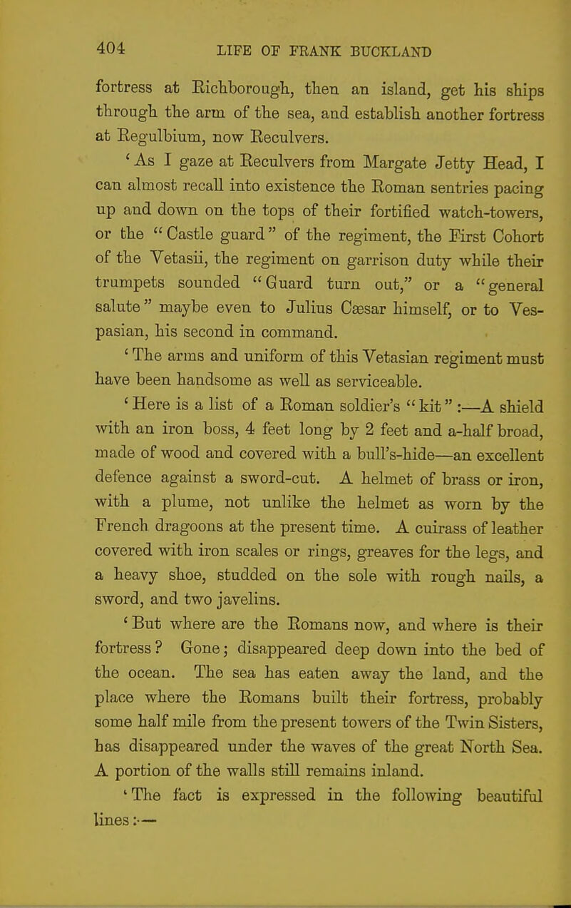 fortress at Eicliborougli, then an islaad, get his ships through the arm of the sea, and establish another fortress at Eegulbium, now Eeculvers. ' As I gaze at Eeculvers from Margate Jetty Head, I can almost recall into existence the Eoman sentries pacing up and down on the tops of their fortified watch-towers, or the  Castle guard  of the regiment, the First Cohort of the Vetasii, the regiment on garrison duty while their trumpets sounded Guard turn out, or a general salute maybe even to Julius Caesar himself, or to Ves- pasian, his second in command. 'The arms and uniform of this Vetasian regiment must have been handsome as well as serviceable. 'Here is a list of a Eoman soldier's kit :—A shield with an iron boss, 4 feet long by 2 feet and a-half broad, made of wood and covered with a buU's-hide—an excellent defence against a sword-cut. A helmet of brass or iron, with a plume, not unlike the helmet as worn by the French dragoons at the present time. A cuirass of leather covered with iron scales or rings, greaves for the legs, and a heavy shoe, studded on the sole with rough nails, a sword, and two javelins. ' But where are the Eomans now, and where is their fortress ? Gone; disappeared deep down into the bed of the ocean. The sea has eaten away the land, and the place where the Eomans built their fortress, probably some half mile from the present towers of the Twin Sisters, has disappeared under the waves of the great North Sea. A portion of the walls still remains inland. 'The fact is expressed in the following beautiful lines:—