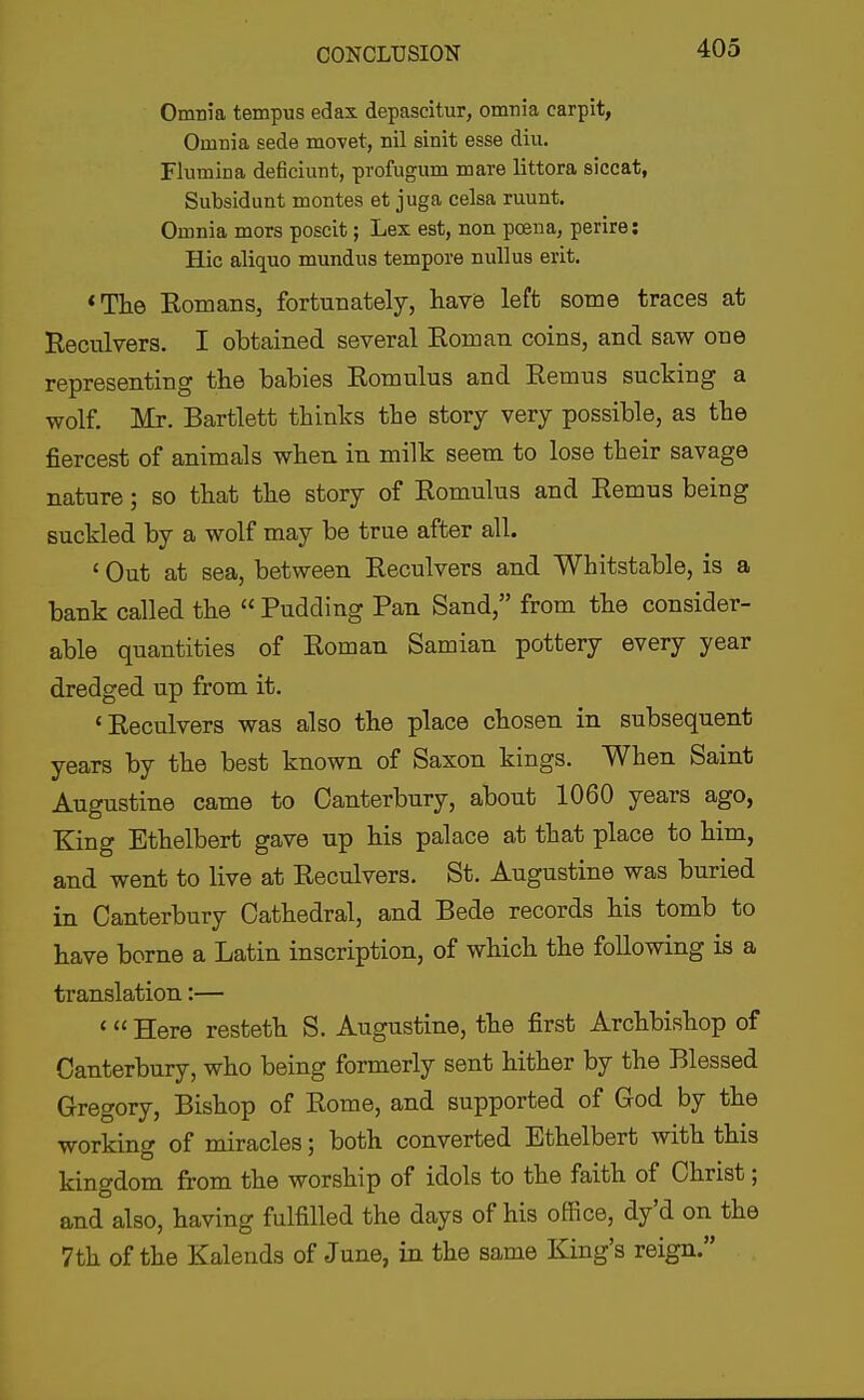 Omnia tempus edax depascitur, omnia carpit, Omnia sede movet, nil sinit esse diu. Flumina deficiunt, profugum naare littora siccat, Subsidunt montes et juga celsa ruunt. Omnia mors poscit; Lex est, non poena, perire: Hie aliquo mundus tempore nuUus erit. *The EomaBs, fortunately, hav6 left some traces at Reculvers. I obtained several Roman coins, and saw one representing the babies Romulus and Remus sucking a wolf, Mr. Bartlett thinks the story very possible, as the fiercest of animals when, in milk seem to lose their savage nature; so that the story of Romulus and Remus being suckled by a wolf may be true after all. ' Out at sea, between Reculvers and Whitstable, is a bank called the  Pudding Pan Sand, from the consider- able quantities of Roman Samian pottery every year dredged up from it. 'Reculvers was also the place chosen in subsequent years by the best known of Saxon kings. When Saint Augustine came to Canterbury, about 1060 years ago, King Ethelbert gave up his palace at that place to him, and went to live at Reculvers. St. Augustine was buried in Canterbury Cathedral, and Bede records his tomb to have borne a Latin inscription, of which the following is a translation:— < Here resteth S. Augustine, the first Archbishop of Canterbury, who being formerly sent hither by the Blessed Gregory, Bishop of Rome, and supported of God by the working of miracles; both converted Ethelbert with this kingdom from the worship of idols to the faith of Christ; and also, having fulfilled the days of his office, dy'd on the 7th of the Kalends of June, in the same King's reign.