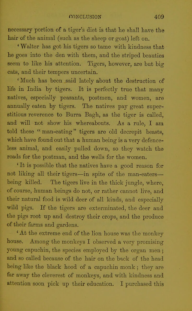 necessary portion of a tiger's diet is that lie shall liave the hair of the animal (such as the sheep or goat) left on. ' Walter has got his tigers so tame with kindness that he goes into the den with them, and the striped beauties seem to like his attention. Tigers, however, are but big cats, and their tempers uncertain. ' Much has been ^said lately about the destruction of life in India by tigers. It is perfectly true that many natives, especially peasants, postmen, and women, are annually eaten by tigers. The natives pay great super- stitious reverence to Burra Bagh, as the tiger is called, and will not show his whereabouts. As a rule, I am told these man-eating tigers are old decrepit beasts, which have found out that a human being is a very defence- less animal, and easily pulled down, so they watch the roads for the postman, and the wells for the women. ' It is possible that the natives have a good reason for not liking all their tigers—in spite of the man-eaters— being killed. The tigers live in the thick jungle, where, of course, human beings do not, or rather cannot live, and their natural food is wild deer of all kinds, and especially wild pigs. If the tigers are exterminated, the deer and the pigs root up and destroy their crops, and the produce of their farms and gardens. ' At the extreme end of the lion house was the monkey house. Among the monkeys I observed a very promising young capuchin, the species employed by the organ men; and so called because of the hair on the back of the head being like the black hood of a capuchin monk ; they are far away the cleverest of monkeys, and with kindness and attention soon pick up their education. I purchased this