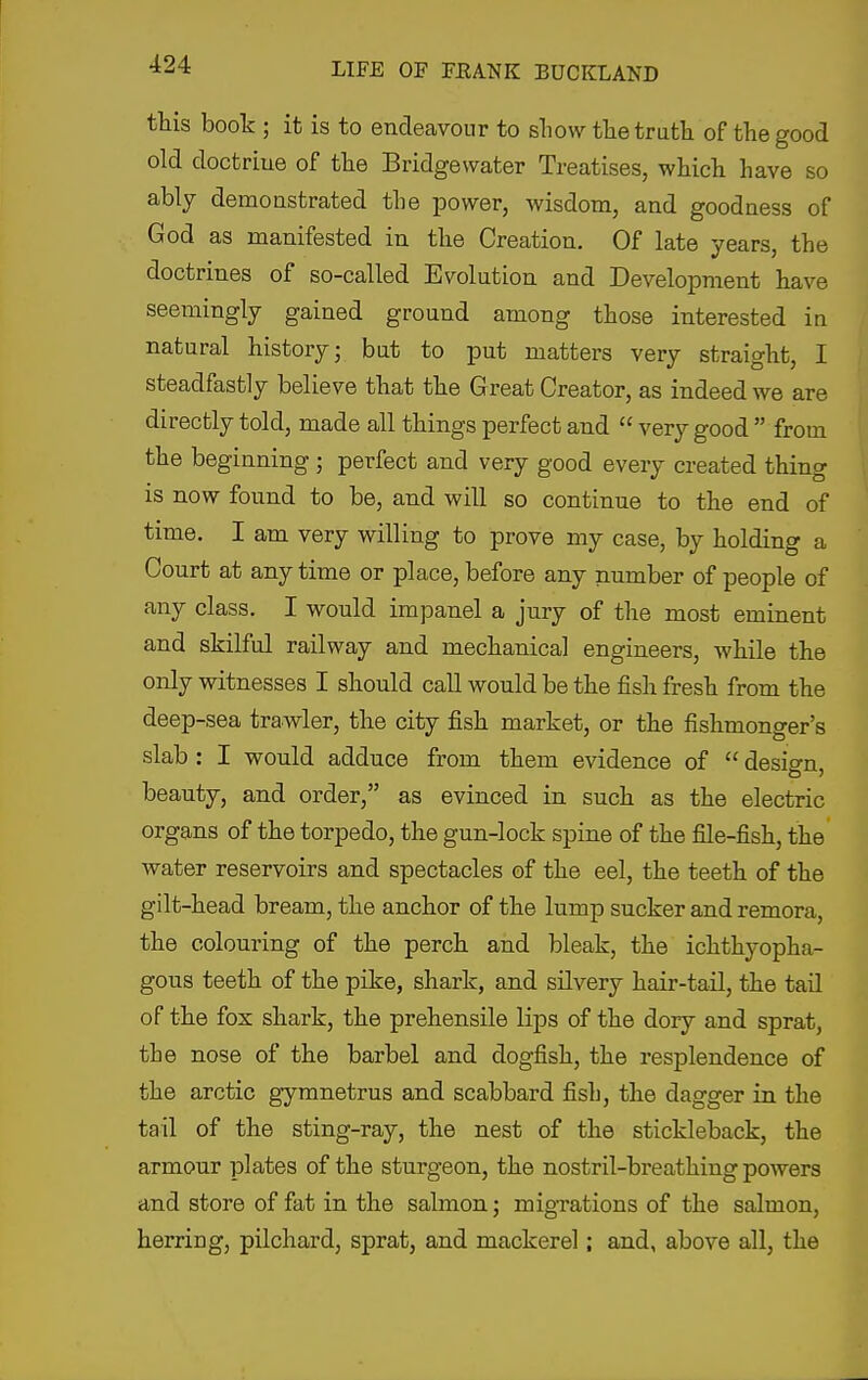 this book ; it is to endeavour to sliow the trutli of the good old doctriue of the Bridgewater Treatises, which have so ably demonstrated the power, wisdom, and goodness of God as manifested in the Creation. Of late years, the doctrines of so-called Evolution and Development have seemingly gained ground among those interested in natural history; but to put matters very straight, I steadfastly believe that the Great Creator, as indeed we are directly told, made all things perfect and  very good  from the beginning ; perfect and very good every created thing is now found to be, and will so continue to the end of time. I am very willing to prove my case, by holding a Court at any time or place, before any number of people of any class. I would impanel a jury of the most eminent and skilful railway and mechanical engineers, while the only witnesses I should call would be the fish fresh from the deep-sea trawler, the city fish market, or the fishmonger's slab : I would adduce from them evidence of  design, beauty, and order, as evinced in such as the electric organs of the torpedo, the gun-lock spine of the file-fish, the water reservoirs and spectacles of the eel, the teeth of the gilt-head bream, the anchor of the lump sucker and remora, the colouring of the perch and bleak, the ichthyopha- gous teeth of the pike, shark, and silvery hair-tail, the tail of the fox shark, the prehensile lips of the dory and sprat, the nose of the barbel and dogfish, the resplendence of the arctic gymnetrus and scabbard fish, the dagger in the tail of the sting-ray, the nest of the stickleback, the armour plates of the sturgeon, the nostril-breathing powers and store of fat in the salmon; migrations of the salmon, herring, pilchard, sprat, and mackerel; and, above all, the