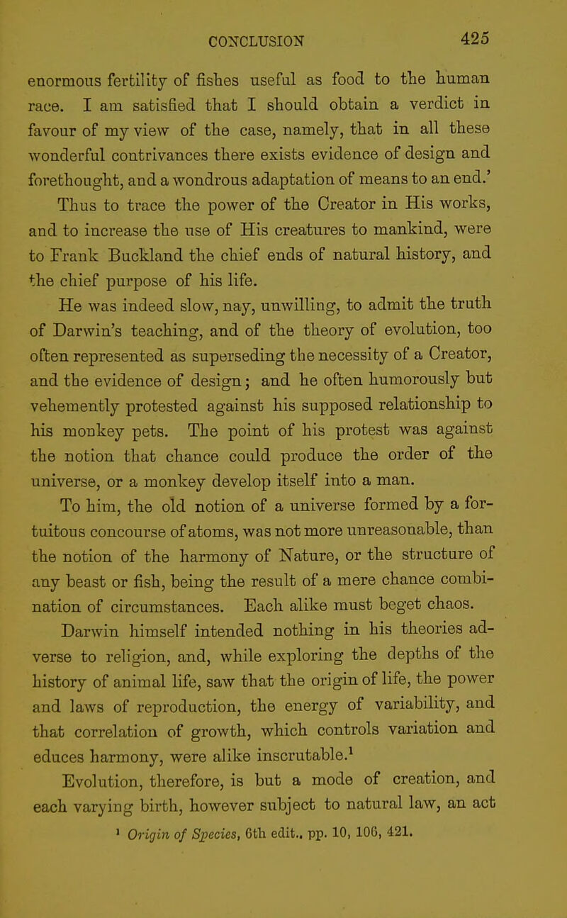 enormous fertility of fishes useful as food to the human race. I am satisfied that I should obtain a verdict in favour of my view of the case, namely, that in all these wonderful contrivances there exists evidence of design and forethought, and a wondrous adaptation of means to an end.' Thus to trace the power of the Creator in His works, and to increase the use of His creatures to mankind, were to Frank Buckland the chief ends of natural history, and the chief purpose of his life. He was indeed slow, nay, unwilling, to admit the truth of Darwin's teaching, and of the theory of evolution, too often represented as superseding the necessity of a Creator, and the evidence of design; and he often humorously but vehemently protested against his supposed relationship to his monkey pets. The point of his protest was against the notion that chance could produce the order of the universe, or a monkey develop itself into a man. To him, the old notion of a universe formed by a for- tuitous concourse of atoms, was not more unreasonable, than the notion of the harmony of Nature, or the structure of any beast or fish, being the result of a mere chance combi- nation of circumstances. Each alike must beget chaos. Darwin himself intended nothing in his theories ad- verse to religion, and, while exploring the depths of the history of animal life, saw that the origin of life, the power and laws of reproduction, the energy of variability, and that correlation of growth, which controls variation and educes harmony, were alike inscrutable.^ Evolution, therefore, is but a mode of creation, and each varying birth, however subject to natural law, an act > Origin of Species, 6th edit., pp. 10, 106, 421.