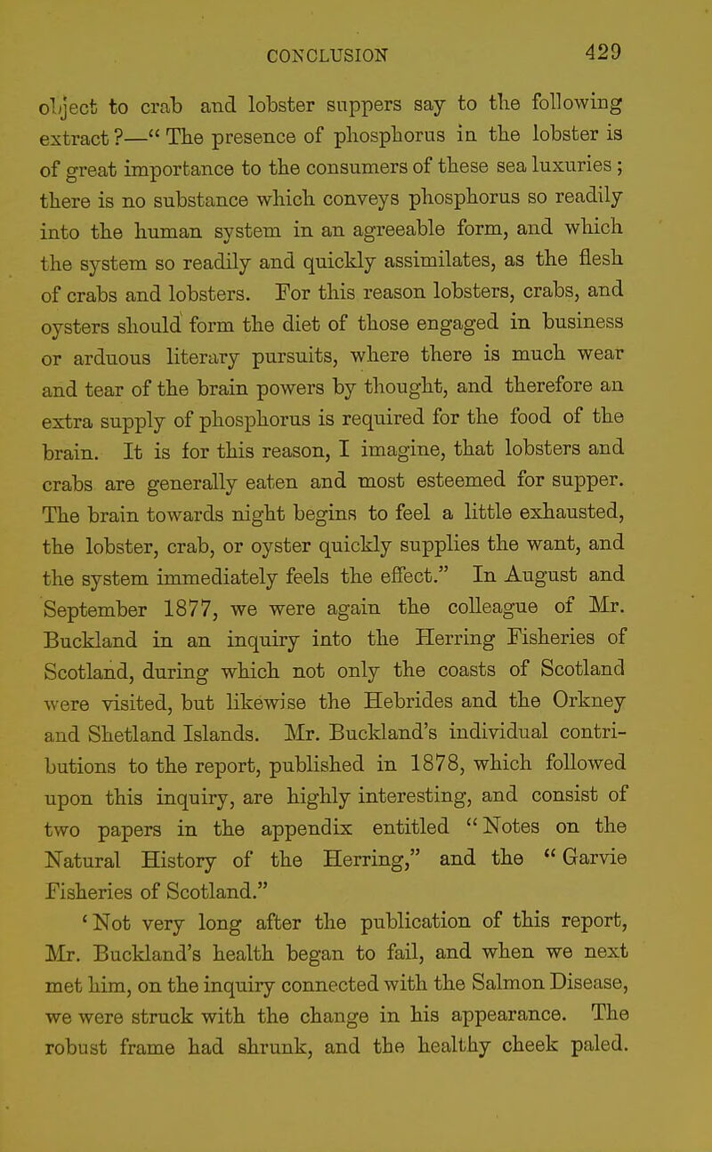 oLject to crnb and lobster suppers say to the following extract ?— The presence of phosphorus in the lobster is of great importance to the consumers of these sea luxuries ; there is no substance which conveys phosphorus so readily into the human system in an agreeable form, and wliich the system so readily and quickly assimilates, as the flesh of crabs and lobsters. For this reason lobsters, crabs, and oysters should form the diet of those engaged in business or arduous literary pursuits, where there is much wear and tear of the brain powers by thought, and therefore an extra supply of phosphorus is required for the food of the brain. It is for this reason, I imagine, that lobsters and crabs are generally eaten and most esteemed for supper. The brain towards night begins to feel a little exhausted, the lobster, crab, or oyster quickly supplies the want, and the system immediately feels the effect. In August and September 1877, we were again the colleague of Mr. Buckland in an inquiry into the Herring Fisheries of Scotland, during which not only the coasts of Scotland were visited, but likewise the Hebrides and the Orkney and Shetland Islands. Mr. Buckland's individual contri- butions to the report, published in 1878, which followed upon this inquiry, are highly interesting, and consist of two papers in the appendix entitled Notes on the Natural History of the Herring, and the  Garvie Fisheries of Scotland. 'Not very long after the publication of this report, Mr. Buckland's health began to fail, and when we next met him, on the inquiry connected with the Salmon Disease, we were struck with the change in his appearance. The robust frame had shrunk, and the healthy cheek paled.