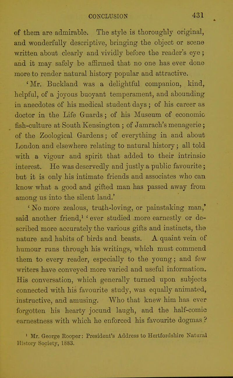 of them are admirable. The style is thoroughly original, and wonderfully descriptive, bringing the object or scene written about clearly and vividly before the reader's eye ; and it may safely be affirmed that no one has ever done more to render natural history popular and attractive. 'Mr. Buckland was a delightful companion, kind, helpful, of a joyous buoyant temperament, and abounding in anecdotes 6f his medical student days ; of his career as doctor in the Life Guards; of his Museum of economic fish-culture at South Kensington ; of Jamrach's menagerie; of the Zoological Gardens; of everything in and about London and elsewhere relating to natural history; all told with a vigour and spirit that added to their intrinsic interest. He was deservedly and justly a public favourite; but it is only his intimate friends and associates who can know what a good and gifted man has passed away from among ns into the silent land.' ' No more zealous, truth-loving, or painstaking man,* said another friend,^ ' ever studied more earnestly or de- scribed more accurately the various gifts and instincts, the nature and habits of birds and beasts. A quaint vein of humour runs through his writings, which must commend them to every reader, especially to the young; and few writers have conveyed more varied and useful information. His conversation, which generally turned upon subjects connected with his favourite study, was equally animated, instructive, and amusing. Who that knew him has ever forgotten his hearty jocund laugh, and the half-comic earnestness with which he enforced his favourite dogmas ? ' Mr. George Rooper: President's Address to Hertfordshire Natural History Society, 1883.